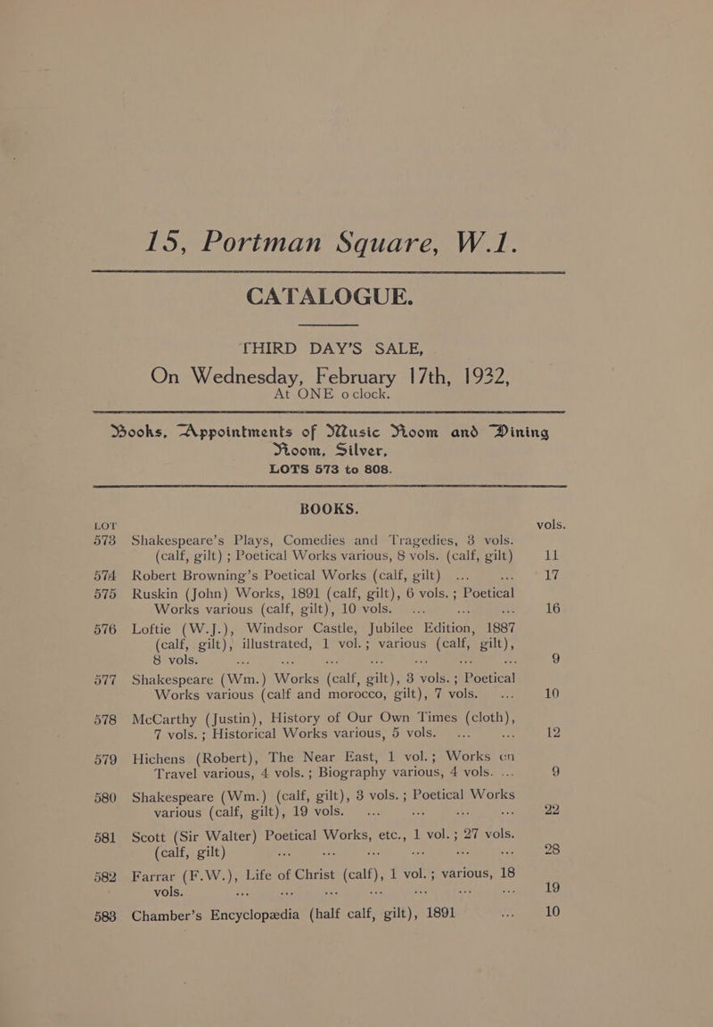 CATALOGUE. THIRD DAY’S SALE, On Wednesday, February 17th, 1932, At ONE oclock. LOT 573 O74. 575 576 582 583 Mioom, Silver, LOTS 573 to 808. BOOKS. Shakespeare’s Plays, Comedies and Tragedies, 3 vols. (calf, gilt) ; Poetical Works various, 8 vols. (calf, gilt) Robert Browning’s Poetical Works (calf, gilt) ee Ruskin (John) Works, 1891 (calf, gilt), 6 vols. ; Poetical Works various (calf, gilt), 10 vols. ; ih Loftie (W.J.), Windsor Castle, Jubilee Bditoe: 1887 (calf, gilt), illustrated, 1 vol. ; ; various oe gilt), 8 vols. ie Works various (calf and morocco, gilt), 7 vols. McCarthy (Justin), History of Our Own Times (cloth), 7 vols. ; Historical Works various, 5 vols. ae Hichens (Robert), The Near East, 1 vol.; Works cn Travel various, 4 vols. ; Biography various, 4 vols. Shakespeare (Wm.) (calf, gilt), 3 vols. ; Poetical Works Scott (Sir Walter) Poetical Works, etc., 1 vol. ; 27 vols. (calf, gilt) , * an : Farrar (F.W.), Life of Christ « (cal), 1 vol.; various, 18 vols. : ve she < Me Chamber’s a eoneae (halt calf, gilt), 1891 vols.