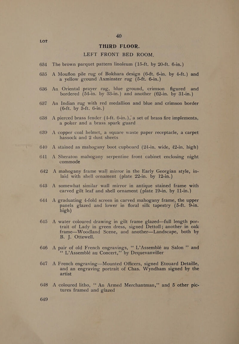 634 635 636 637 6388 639 640 641 642 643 644 645 646 647 O he oo 40 THIRD FLOOR. LEFT FRONT BED ROOM. The brown parquet pattern linoleum (15-ft. by 20-ft. 6-in. ) A Mouflon pile rug of Bokhara design (6-ft. 6-in. by 4-ft.) and a yellow ground Axminster rug (5-ft. 6-in.) An Oriental prayer rug, blue ground, crimson figured and bordered (54-in. by 83-in.) and another (62-in. by 31-in.) An Indian rug with red medallion and blue and crimson border (6-ft. by 3-ft. 6-in.) A pierced brass fender (4-ft. 6-in.), a set of brass fire implements, a poker and a brass spark guard A copper coal helmet, a square waste paper receptacle, a carpet hassock and 2 dust sheets A stained as mahogany boot cupboard (24-in. wide, 42-in, high) A Sheraton mahogany serpentine front cabinet enclosing night commode A mahogany frame wall mirror in the Early Georgian style, in- laid with shell ornament (plate 22-in. by 12-in.) A somewhat similar wall mirror in antique stained frame with carved gilt leaf and shell ornament (plate 19-in. by 11-in.) A graduating 4-fold screen in carved mahogany frame, the upper panels glazed and lower in floral silk tapestry (5-ft. Q-in. high) A water coloured drawing in gilt frame glazed—full length por- trait of Lady in green dress, signed Dettoll; another in oak frame—Woodland Scene, and another—Landscape, both by B. J. Ottewell. 2) A pair of old French engravings, ‘‘ L’Assemblé au Salon ”’ and ‘* L’Assemblé au Concert,’’ by Dequevanviller A French engraving—Mounted Officers, signed Etouard Detaille, and an engraving portrait of Chas. Wyndham signed by the artist A coloured litho, ‘‘ An Armed Merchantman,’’ and 5 other pic- tures framed and glazed