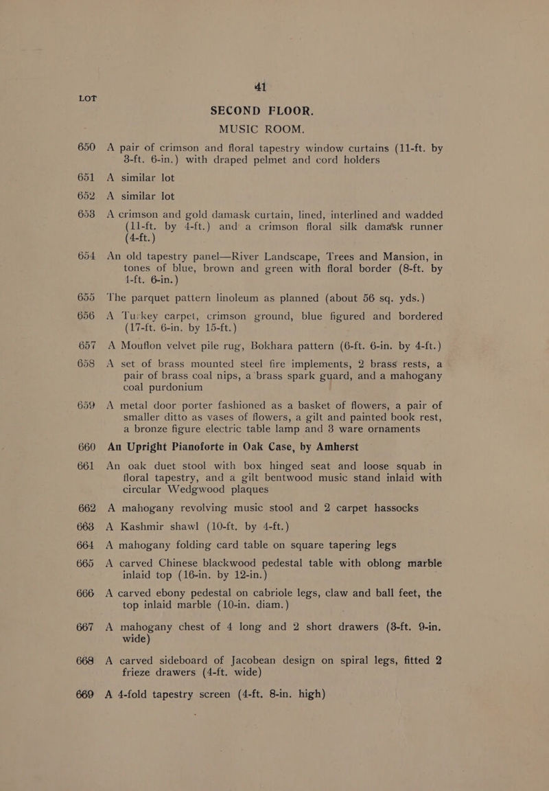 650 651 652 653 654 659 668 669 41 SECOND FLOOR. MUSIC ROOM. A pair of crimson and floral tapestry window curtains (11-ft. by 3-ft. 6-in.) with draped pelmet and cord holders A similar lot A similar lot A crimson and gold damask curtain, lined, interlined and wadded (11-ft. by 4-ft.) and a crimson floral silk damask runner (4-ft. ) An old tapestry panel—River Landscape, Trees and Mansion, in tones of blue, brown and green with floral border (8-ft. by {-ft. 6-in. ) The parquet pattern linoleum as planned (about 56 sq. yds.) A Turkey carpet, crimson ground, blue figured and bordered (17-ft. 6-in. by 15-ft.) A Mouflon velvet pile rug, Bokhara pattern (6-ft. 6-in. by 4-{ft.) A set of brass mounted steel fire implements, 2 brass rests, a pair of brass coal nips, a brass spark guard, and a mahogany coal purdonium A metal door porter fashioned as a basket of flowers, a pair of smaller ditto as vases of flowers, a gilt and painted book rest, a bronze figure electric table lamp and 3 ware ornaments An Upright Pianoforte in Oak Case, by Amherst An oak duet stool with box hinged seat and loose squab in floral tapestry, and a gilt bentwood music stand inlaid with circular Wedgwood plaques A mahogany revolving music stool and 2 carpet hassocks A Kashmir shawl (10-ft. by 4-ft.) A mahogany folding card table on square tapering legs A carved Chinese blackwood pedestal table with oblong marble inlaid top (16-in. by 12-in.) ; A carved ebony pedestal on cabriole legs, claw and ball feet, the top inlaid marble (10-in. diam. ) A mahogany chest of 4 long and 2 short drawers (38-ft. 9-in. wide) A carved sideboard of Jacobean design on spiral legs, fitted 2 frieze drawers (4-ft. wide) A 4-fold tapestry screen (4-ft. 8-in. high)