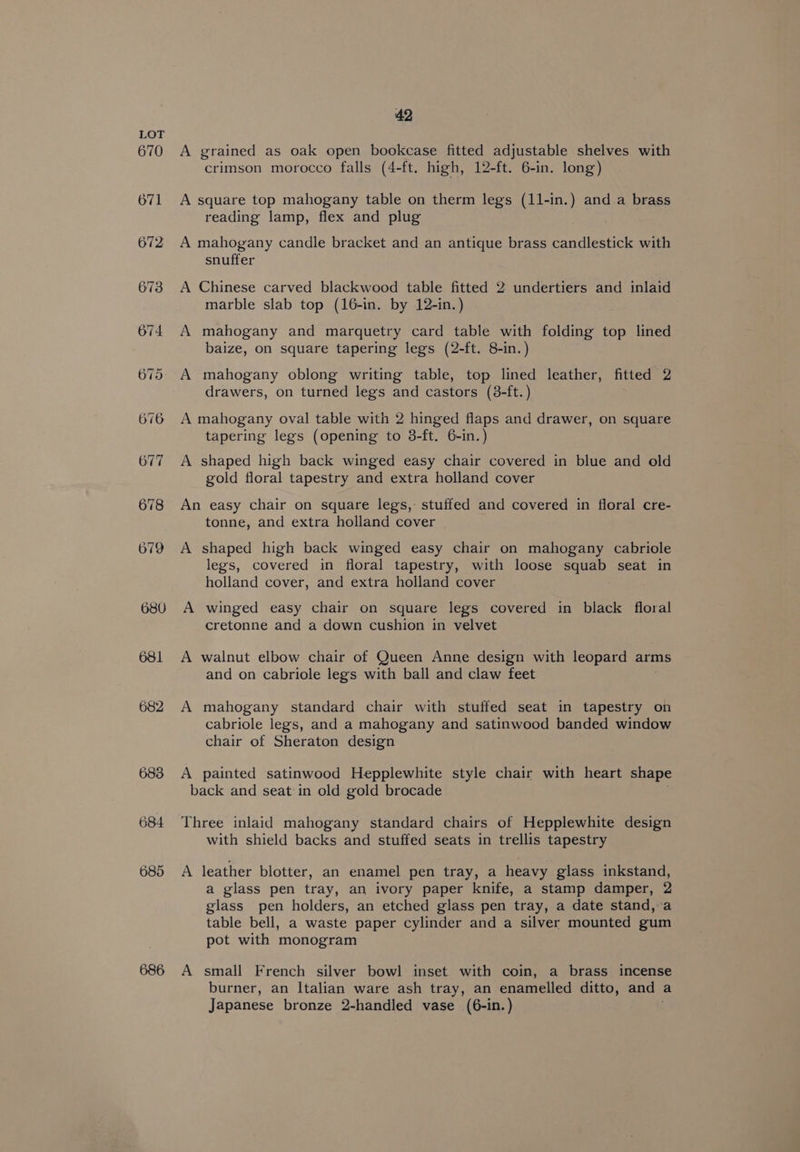 680 681 682 684 685 686 42 A grained as oak open bookcase fitted adjustable shelves with crimson morocco falls (4-ft. high, 12-ft. 6-in. long) A square top mahogany table on therm legs (11-in.) and.a brass reading lamp, flex and plug A mahogany candle bracket and an antique brass candlestick with snuffer A Chinese carved blackwood table fitted 2 undertiers and inlaid marble slab top (16-in. by 12-in.) A mahogany and marquetry card table with folding top lined baize, on square tapering legs (2-ft. 8-in.) A mahogany oblong writing table, top lined leather, fitted 2 drawers, on turned legs and castors (8-ft.) A mahogany oval table with 2 hinged flaps and drawer, on square tapering legs (opening to 3-ft. 6-in.) A shaped high back winged easy chair covered in blue and old gold floral tapestry and extra holland cover An easy chair on square legs, stuffed and covered in floral cre- tonne, and extra holland cover _ A shaped high back winged easy chair on mahogany cabriole legs, covered in floral tapestry, with loose squab seat in holland cover, and extra holland cover A winged easy chair on square legs covered in black floral cretonne and a down cushion in velvet A walnut elbow chair of Queen Anne design with leopard arms and on cabriole legs with ball and claw feet A mahogany standard chair with stuffed seat in tapestry on cabriole legs, and a mahogany and satinwood banded window chair of Sheraton design A painted satinwood Hepplewhite style chair with heart shape back and seat in old gold brocade Three inlaid mahogany standard chairs of Hepplewhite design with shield backs and stuffed seats in trellis tapestry A leather blotter, an enamel pen tray, a heavy glass inkstand, a glass pen tray, an ivory paper knife, a stamp damper, 2 glass pen holders, an etched glass pen tray, a date stand,-a table bell, a waste paper cylinder and a silver mounted gum pot with monogram A small French silver bowl inset with coin, a brass incense burner, an Italian ware ash tray, an enamelled ditto, and a Japanese bronze 2-handled vase (6-in.)