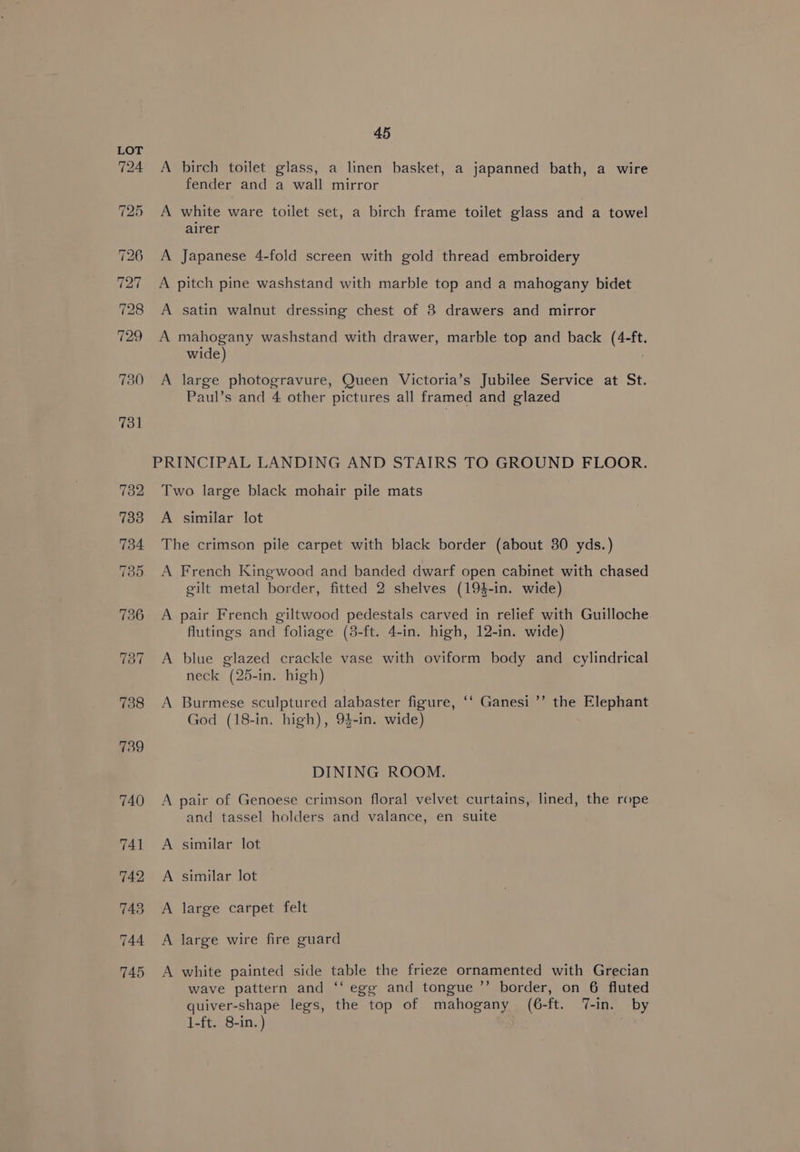 A birch toilet glass, a linen basket, a japanned bath, a wire fender and a wall mirror A white ware toilet set, a birch frame toilet glass and a towel airer A Japanese 4-fold screen with gold thread embroidery A pitch pine washstand with marble top and a mahogany bidet A satin walnut dressing chest of 8 drawers and mirror A mahogany washstand with drawer, marble top and back (4-ft. wide) . A large photogravure, Queen Victoria’s Jubilee Service at St. Paul’s and 4 other pictures all framed and glazed Two large black mohair pile mats A similar lot The crimson pile carpet with black border (about 30 yds.) A French Kingwood and banded dwarf open cabinet with chased gilt metal border, fitted 2 shelves (194-in. wide) A pair French giltwood pedestals carved in relief with Guilloche flutings and foliage (3-ft. 4-in. high, 12-in. wide) A blue glazed crackle vase with oviform body and cylindrical neck (25-in. high) A Burmese sculptured alabaster figure, ‘‘ Ganesi ’’ the Elephant God (18-in. high), 94-in. wide) DINING ROOM. A pair of Genoese crimson floral velvet curtains, lined, the rope and tassel holders and valance, en suite A similar lot A similar lot A large carpet felt A large wire fire guard A white painted side table the frieze ornamented with Grecian wave pattern and ‘‘ egg and tongue ’’ border, on 6 fluted quiver-shape legs, the top of mahogany (6-ft. 7-in. by 1-ft. 8-in.)