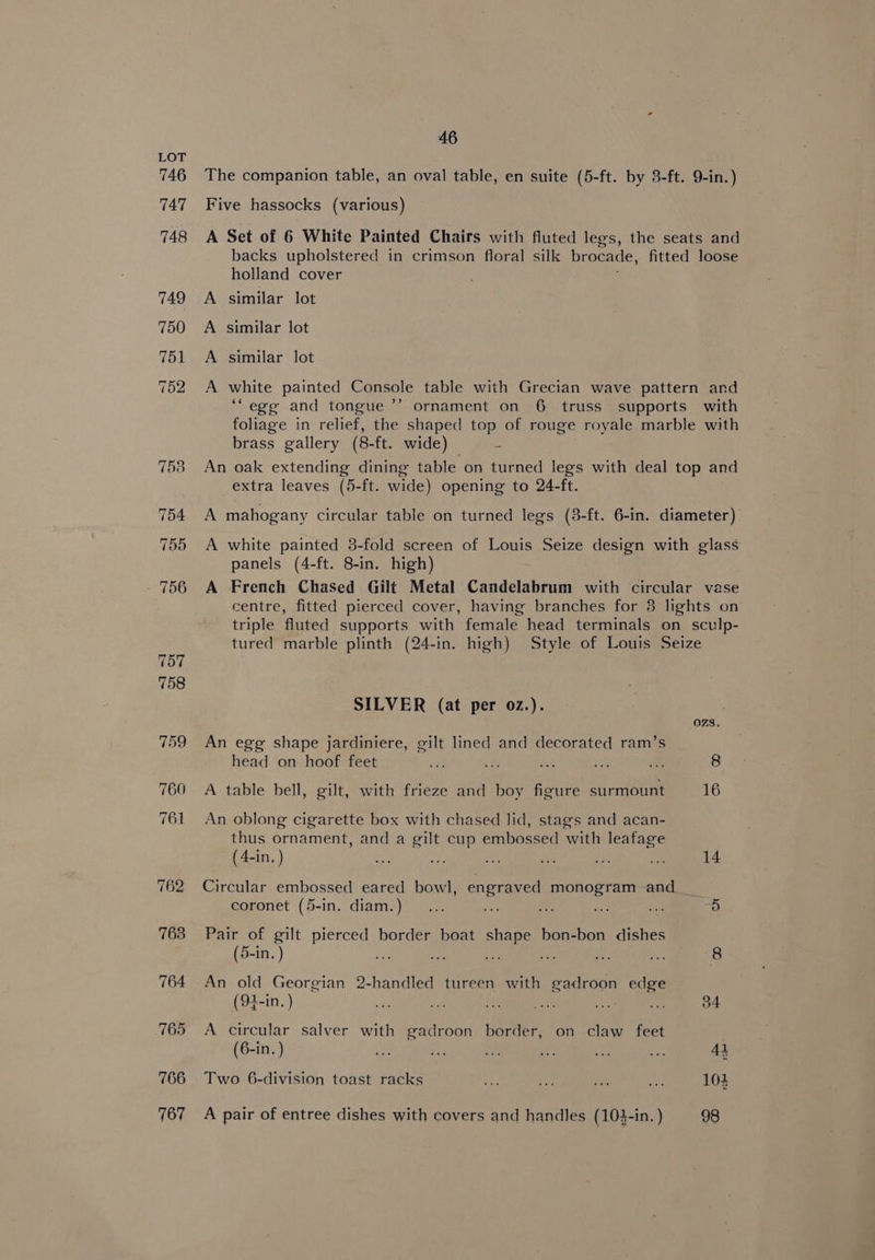 The companion table, an oval table, en suite (5-ft. by 3-ft. 9-in.) Five hassocks (various) A Set of 6 White Painted Chairs with fluted legs, the seats and backs upholstered in crimson floral silk brocade, fitted loose holland cover similar lot similar lot similar lot > > F&amp; LP white painted Console table with Grecian wave pattern and ‘““ege and tongue ’’ ornament on 6 truss supports with foliage in relief, the shaped top of rouge royale marble with brass gallery (8-ft. wide) 5 An oak extending dining table on turned legs with deal top and extra leaves (5-ft. wide) opening to 24-ft. A mahogany circular table on turned legs (3-ft. 6-in. diameter) A white painted 3-fold screen of Louis Seize design with glass panels (4-ft. 8-in. high) A French Chased Gilt Metal Candelabrum with circular vase centre, fitted pierced cover, having branches for 8 lights on triple fluted supports with female head terminals on sculp- tured marble plinth (24-in. high) Style of Louis Seize SILVER (at per oz.). OZS. An egg shape jardiniere, gilt lined and decorated ram’s head on hoof feet 3d ac BE qe ‘s 8 A table bell, gilt, with frieze and boy figure surmount 16 An oblong cigarette box with chased lid, stags and acan- thus ornament, and a gilt cup embossed with leafage (4-in. ) kas ee nay Ae ae a 14 Circular embossed eared bowl, engraved monogram-and coronet (5-in. diam.) ... es A ae ie x3) Pair of gilt pierced border boat shape bon-bon dishes (5-in. ) a. ae ae is a 8 An old Georgian 2-handled tureen with gadroon edge (94-in. ) 34 A circular salver with gadroon border, on claw feet (6-in. ) Bs ae, oe oie ae 41 Two 6-division toast racks og a ras a 104 A pair of entree dishes with covers and handles (104-in. ) 98