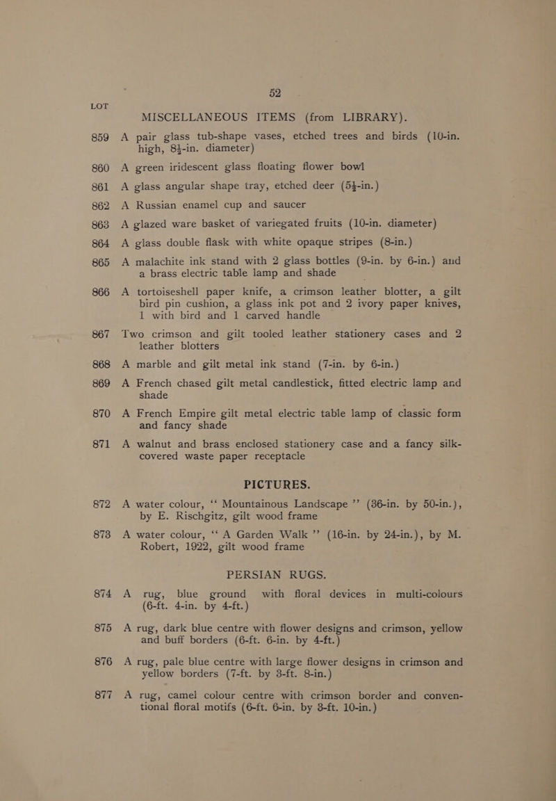 859 860 861 862 863 864 865 866 867 868 869 870 871 872 873 874 875 876 877 52 MISCELLANEOUS ITEMS (from LIBRARY). A pair glass tub-shape vases, etched trees and birds (10-in. high, 84-in. diameter) A green iridescent glass floating flower bowl A glass angular shape tray, etched deer (5}-in.) A Russian enamel cup and saucer A glazed ware basket of variegated fruits (10-in. diameter) A glass double flask with white opaque stripes (8-in.) A malachite ink stand with 2 glass bottles (9-in. by 6-in.) and a brass electric table lamp and shade A tortoiseshell paper knife, a crimson leather blotter, a gilt bird pin cushion, a glass ink pot and 2 ivory paper knives, 1 with bird and 1 carved handle Two crimson and gilt tooled leather stationery cases and 2 leather blotters A marble and gilt metal ink stand (7-in. by 6-in.) A French chased gilt metal candlestick, fitted electric lamp and shade A French Empire gilt metal electric table lamp of classic form and fancy shade A walnut and brass enclosed stationery case and a fancy silk- covered waste paper receptacle PICTURES. A water colour, ‘‘ Mountainous Landscape ’’ (86-in. by 50-in.), by E. Rischgitz, gilt wood frame A water colour, ‘‘ A Garden Walk ”’ (16-in. by 24-in.), by M. Robert, 1922, gilt wood frame PERSIAN RUGS. A rug, blue ground with floral devices in multi-colours (6-ft. 4-in. by 4-ft.) A rug, dark blue centre with flower designs and crimson, yellow and buff borders (6-ft. 6-in. by 4-ft.) A rug, pale blue centre with large flower designs in crimson and yellow borders (7-ft. by 3-ft. 8-in.) A rug, camel colour centre with crimson border and conven- tional floral motifs (6-ft. 6-in. by 3-ft. 10-in.)