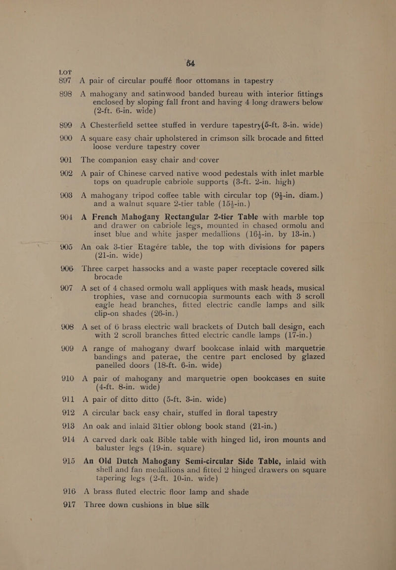 897 898 899 900 908 909 910 911 912 913 914 915 916 917 B4 A pair of circular pouffé floor ottomans in tapestry A mahogany and satinwood banded bureau with interior fittings enclosed by sloping fall front and having 4 long drawers below (2-ft. 6-in. wide) A Chesterfield settee stuffed in verdure tapestry(5-ft. 3-in. wide) A square easy chair upholstered in crimson silk brocade and fitted loose verdure tapestry cover The companion easy chair and’ cover A pair of Chinese carved native wood pedestals with inlet marble tops on quadruple cabriole supports (8-ft. 2-in. high) A mahogany tripod coffee table with circular top (9$-in. diam.) and a walnut square 2-tier table (153-in.) A French Mahogany Rectangular 2-tier Table with marble top and drawer on cabriole legs, mounted in chased ormolu and inset blue and white jasper medallions (164-in. by 18-in.) An oak 38-tier Etagére table, the top with divisions for papers (21-in. wide) Three carpet hassocks and a waste paper receptacle covered silk brocade A set of 4 chased ormolu wall appliques with mask heads, musical trophies, vase and cornucopia surmounts each with 8 scroll eagle head branches, fitted electric candle lamps and silk clip-on shades (26-in. ) A set of 6 brass electric wall brackets of Dutch ball design, each with 2 scroll branches fitted electric candle lamps (17-in.) A range of mahogany dwarf bookcase inlaid with marquetrie bandings and paterae, the centre part enclosed by glazed panelled doors (18-ft. 6-in. wide) A pair of mahogany and marquetrie open bookcases en suite (4-ft. 8-in. wide) A pair of ditto ditto (5-ft. 3-in. wide) A circular back easy chair, stuffed in floral tapestry An oak and inlaid 31tier oblong book stand (21-in.) A carved dark oak Bible table with hinged lid, iron mounts and baluster legs (19-in. square) An Old Dutch Mahogany Semi-circular Side Table, inlaid with shell and fan medallions and fitted 2 hinged drawers on square tapering legs (2-ft. 10-in. wide) A brass fluted electric floor lamp and shade Three down cushions in blue silk