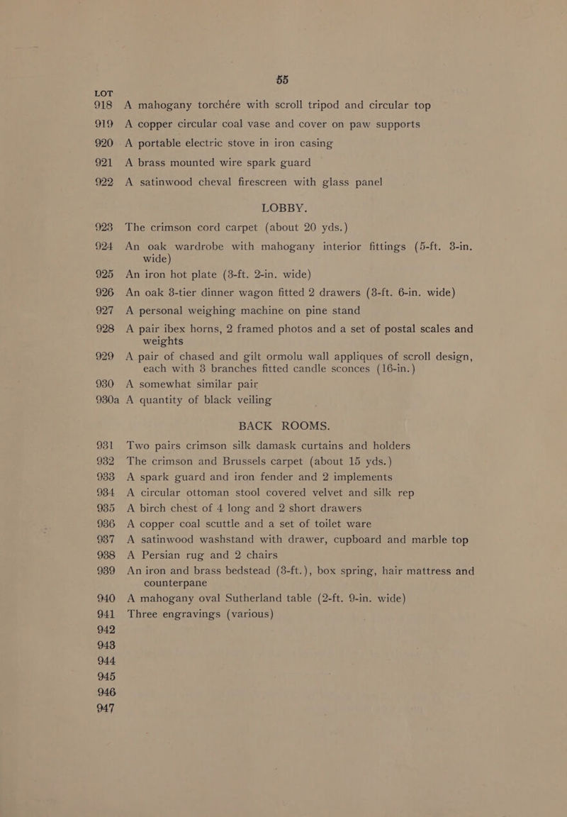 A mahogany torchére with scroll tripod and circular top A copper circular coal vase and cover on paw supports A portable electric stove in iron casing A brass mounted wire spark guard A satinwood cheval firescreen with glass panel LOBBY. The crimson cord carpet (about 20 yds.) An oak wardrobe with mahogany interior fittings (5-ft. 3-in. wide) An iron hot plate (3-ft. 2-in. wide) An oak 8-tier dinner wagon fitted 2 drawers (8-ft. 6-in. wide) A personal weighing machine on pine stand A pair ibex horns, 2 framed photos and a set of postal scales and weights A pair of chased and gilt ormolu wall appliques of scroll design, each with 8 branches fitted candle sconces (16-in.) A somewhat similar pair A quantity of black veiling BACK ROOMS. Two pairs crimson silk damask curtains and holders The crimson and Brussels carpet (about 15 yds.) A spark guard and iron fender and 2 implements A circular ottoman stool covered velvet and silk rep A birch chest of 4 long and 2 short drawers A copper coal scuttle and a set of toilet ware A satinwood washstand with drawer, cupboard and marble top A Persian rug and 2 chairs An iron and brass bedstead (8-ft.), box spring, hair mattress and counterpane A mahogany oval Sutherland table (2-ft. 9-in. wide) Three engravings (various)