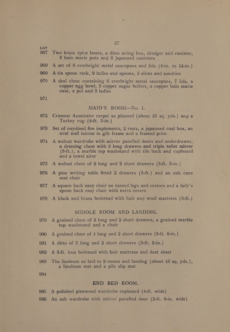 984 985 986 7 5 Two brass spice boxes, a ditto string box, dredger and canister, 3 bain marie pots and 6 japanned canisters A set of 8 everbright metal saucepans and lids (4-in. to 14-in.) A tin spoon rack, 9 ladles and spoons, 5 slices and sundries A deal chest containing 6 everbright metal saucepans, 7 lids, a copper egg bowl, 3 copper sugar boilers, a copper bain marie case, a pot and 8 ladles MAID’S ROOM—No. 1. Crimson Axminster carpet as planned (about 16 sq. yds.) and a Turkey rug (4-ft. 3-in.) Set of oxydised fire implements, 2 rests, a japanned coal box, an oval wall mirror in gilt frame and a framed print A walnut wardrobe with mirror panelled doors and underdrawer, a dressing chest with 3 long drawers and triple toilet mirror (3-ft.), a marble top washstand with tile back and cupboard and a towel airer A walnut chest of 3 long and 2 short drawers (8-ft. 3-in.) A pine writing table fitted 2 drawers (8-ft.) and an oak cane seat chair A square back easy, chair on turned legs and castors and a lady’s spoon back easy chair with extra covers A black and brass bedstead with hair and wool mattress (3-ft.) MIDDLE ROOM AND LANDING. A grained chest of 3 long and 2 short drawers, a grained marble top washstand and a chair A grained chest of 4 long and 2 short drawers (3-ft. 6-in.) A ditto of 8 long and 2 short drawers (8-ft. 3-in.) A 3-ft. iron bedstead with hair mattress and dust sheet The linoleum as laid to 2 rooms and landing (about 45 sq. yds.), a linoleum mat and a pile slip mat END BED ROOM. A polished pinewood wardrobe cupboard (4-ft. wide) An ash wardrobe with mirror panelled door (2-ft. 8-in. wide)