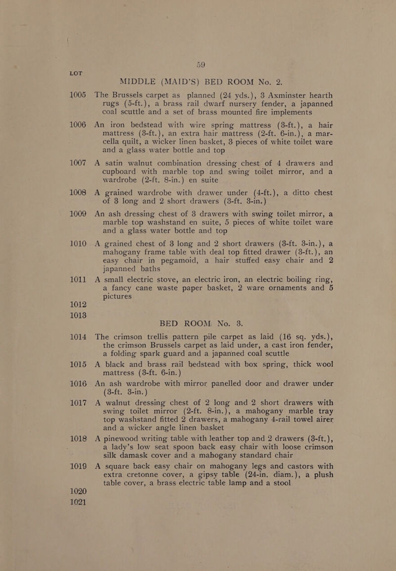 1005 1006 1007 1008 1009 1010 1011 1012 1013 1014 1015 1016 1017 1018 1019 1020 1021 59 MIDDLE (MAID’S) BED ROOM No. 2. The Brussels carpet as planned (24 yds.), 8 Axminster hearth rugs (d5-ft.), a brass rail dwarf nursery fender, a japanned coal scuttle and a set of brass mounted fire implements An iron bedstead with wire spring mattress (38-ft.), a hair mattress (8-ft.), an extra hair mattress (2-ft. 6-in.), a mar- cella quilt, a wicker linen basket, 3 pieces of white toilet ware and a glass water bottle and top A satin walnut combination dressing chest of 4 drawers and cupboard with marble top and swing toilet mirror, and a wardrobe (2-ft. 8-in.) en suite A grained wardrobe with drawer under (4-ft.), a ditto chest of 3 long and 2 short drawers (3-ft. 3-in.) An ash dressing chest of 8 drawers with swing toilet mirror, a marble top washstand en suite, 5 pieces of white toilet ware and a glass water bottle and top A grained chest of 3 long and 2 short drawers (38-ft. 3-in.), a mahogany frame table with deal top fitted drawer (3-ft.), an easy chair in pegamoid, a hair stuffed easy chair and 2 japanned baths A small electric stove, an electric iron, an electric boiling ring, a fancy cane waste paper basket, 2 ware ornaments and 5 pictures BED ROOM: No. 3. The crimson trellis pattern pile carpet as laid (16 sq. yds.), the crimson Brussels carpet as laid under, a cast iron fender, a folding spark guard and a japanned coal scuttle A black and brass rail bedstead with box spring, thick wool mattress (38-ft. 6-in.) An ash wardrobe with mirror panelled door and drawer under (3-ft. 3-in.) A walnut dressing chest of 2 long and 2 short drawers with swing toilet mirror (2-ft. 8-in.), a mahogany marble tray top washstand fitted 2 drawers, a mahogany 4-rail towel airer and a wicker angle linen basket A pinewood writing table with leather top and 2 drawers (3-ft.), a lady’s low seat spoon back easy chair with loose crimson silk damask cover and a mahogany standard chair A square back easy chair on mahogany legs and castors with extra cretonne cover, a gipsy table (24-in. diam.), a plush table cover, a brass electric table lamp and a stool