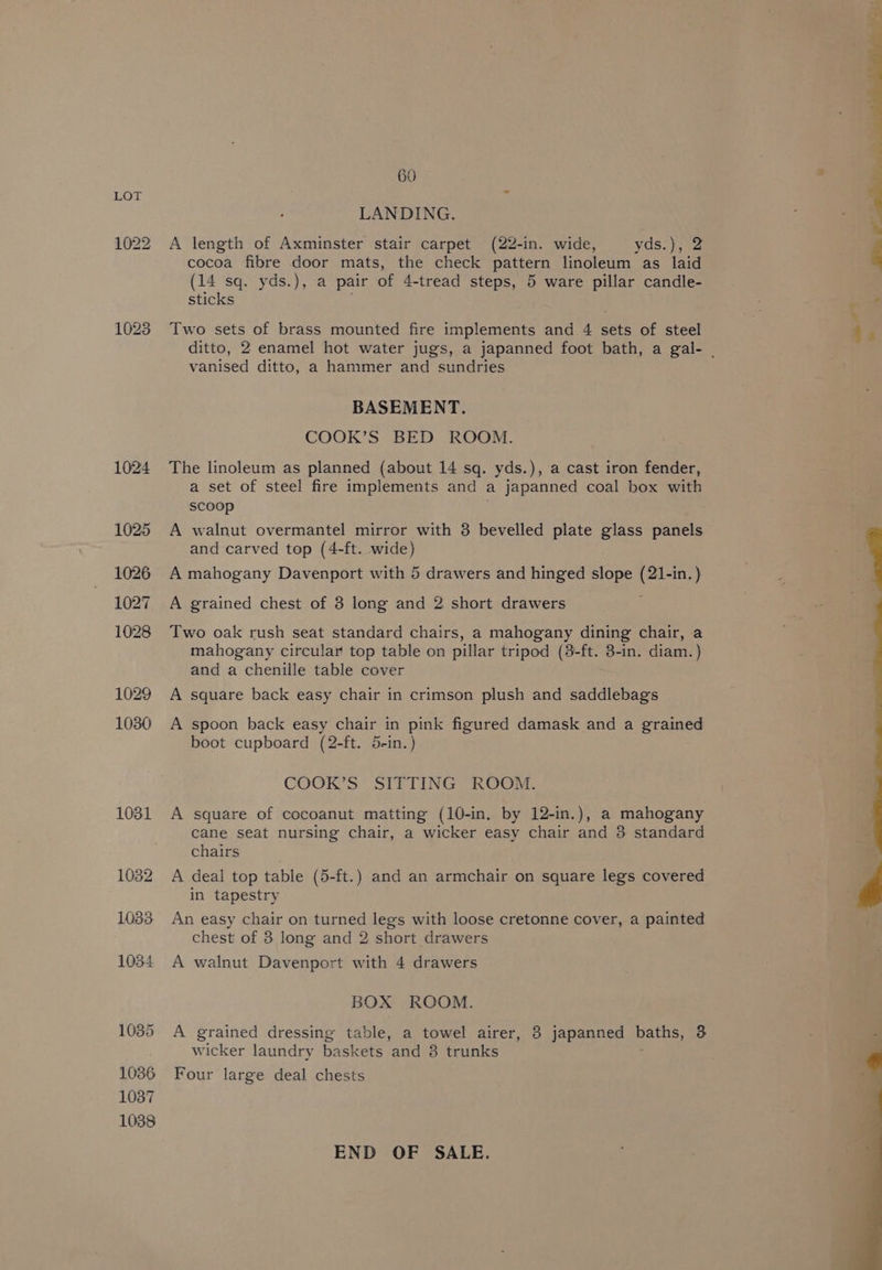 1022 1028 1024 1025 1026 1027 1028 1029 1030 1031 1032 1033 1034 1035 1036 1037 1038 60 LANDING. A length of Axminster stair carpet (22-in. wide, yds.), 2 cocoa fibre door mats, the check pattern linoleum as laid (14 sq. yds.), a pair of 4-tread steps, 5 ware pillar candle- sticks Two sets of brass mounted fire implements and 4 sets of steel vanised ditto, a hammer and sundries BASEMENT. COOK’S BED ROOM. The linoleum as planned (about 14 sq. yds.), a cast iron fender, a set of steel fire implements and a japanned coal box with scoop A walnut overmantel mirror with 3 bevelled plate glass panels and carved top (4-ft. wide) A mahogany Davenport with 5 drawers and hinged slope (21-in.) A grained chest of 3 long and 2 short drawers Two oak rush seat standard chairs, a mahogany dining chair, a mahogany circular top table on pillar tripod (8-ft. 3-in. diam. ) and a chenille table cover A square back easy chair in crimson plush and saddlebag's A spoon back easy chair in pink figured damask and a grained boot cupboard (2-ft. 5-in.) COOK’S SITTING ROOM. A square of cocoanut matting (10-in. by 12-in.), a mahogany cane seat nursing chair, a wicker easy chair and 3 standard chairs A deal top table (5-ft.) and an armchair on square legs covered in tapestry An easy chair on turned legs with loose cretonne cover, a painted chest of 3 long and 2 short drawers A walnut Davenport with 4 drawers BOX ROOM. A grained dressing table, a towel airer, 8 japanned baths, 3 wicker laundry baskets and 3 trunks Four large deal chests END OF SALE.