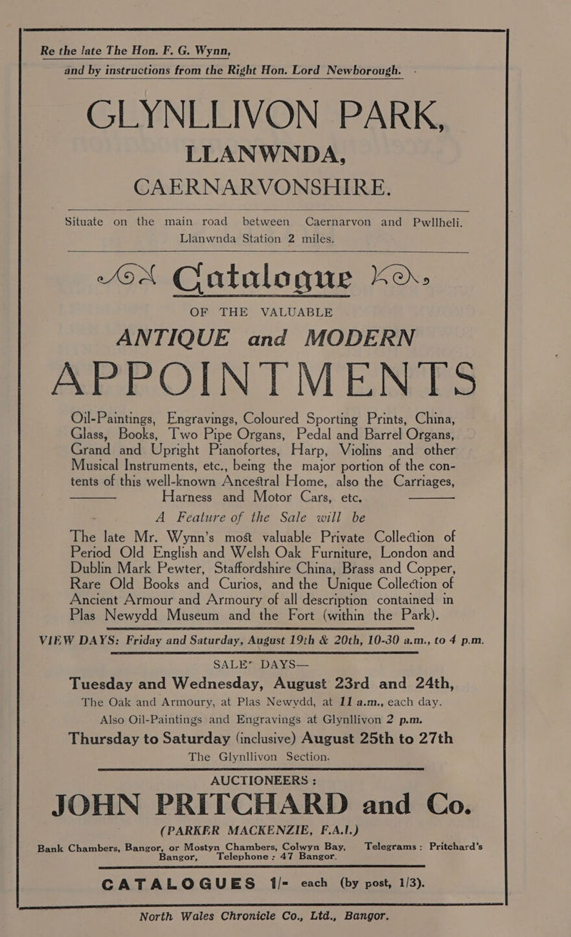 Re the late The Hon. F. G. Wynn, and by instructions from the Right Hon. Lord Newborough. GLYNLLIVON PARK, LLANWNDA, CAERNARVONSHIRE. Situate on the main road between Caernarvon and Pwllheli. Llanwnda Station 2 miles. “oN Catalogue Ko» OF THE VALUABLE ANTIQUE and MODERN APPOINTMENTS Oil-Paintings, Engravings, Coloured Sporting Prints, China, Glass, Books, Two Pipe Organs, Pedal and Barrel Organs, Grand and Upright Pianofortes, Harp, Violins and other Musical Instruments, etc., being the major portion of the con- tents of this well-known Ancestral Home, also the Carriages, Harness and Motor Cars, etc. A Feature of the Sale will be The late Mr. Wynn’s most valuable Private Collection of Period Old English and Welsh Oak Furniture, London and Dublin Mark Pewter, Staffordshire China, Brass and Copper, Rare Old Books and Curios, and the Ubeane Collection of Ancient Armour and Armoury of all description contained in Plas Newydd Museum and the Fort (within the Park). VIEW DAYS: Friday and Saturday, August 19th & 20th, 10-30 a.m., to 4 p.m. SALE” DAYS— Tuesday and Wednesday, August 23rd and 24th, The Oak and Armoury, at Plas Newydd, at 11 a.m., each day. Also Oil-Paintings and Engravings at Glynllivon 2 p.m. Thursday to Saturday (inclusive) August 25th to 27th The Glynllivon Section. AUCTIONEERS : JOHN PRITCHARD and Co. (PARKER MACKENZIE, F.A.1.) Bank Chambers, Bangor, or Mostyn Chambers, Colwyn Bay, Telegrams: Pritchard’s Bangor, Telephone : 47 Bangor. CATALOGUES il= each (by post, 1/3). North Wales Chronicle Co., Ltd., Bangor.
