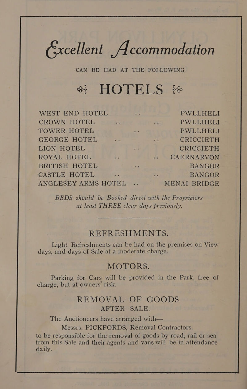 &amp;xcellent Accommodation CAN BE HAD AT THE FOLLOWING 2 HO dekilgos + WEST END HOTEL oe PWLLHELI CROWN HOTEL o: NM PWLLHELI TOWER HOTEL ve PWLLHELI GEORGE HOTEL vs 7 CRICCIETH LION HOTEL vs CRICCIR Ty ROYAL HOTEL vs vs CAERNARVON BRITISH HOTEL = BANGOR CASTLE HOTEL os a5 BANGOR ANGLESEY ARMS HOTEL .. MENAI BRIDGE BEDS should be Booked direct with the Proprietors at least THREE clear days previously. REFRESHMENTS. Light Refreshments can be had on the premises on View days, and days of Sale at a moderate charge. MOTORS. Parking for Cars will be provided in the Park, free of charge, but at owners’ risk. REMOVAL OF GOODS AFTER SALE.