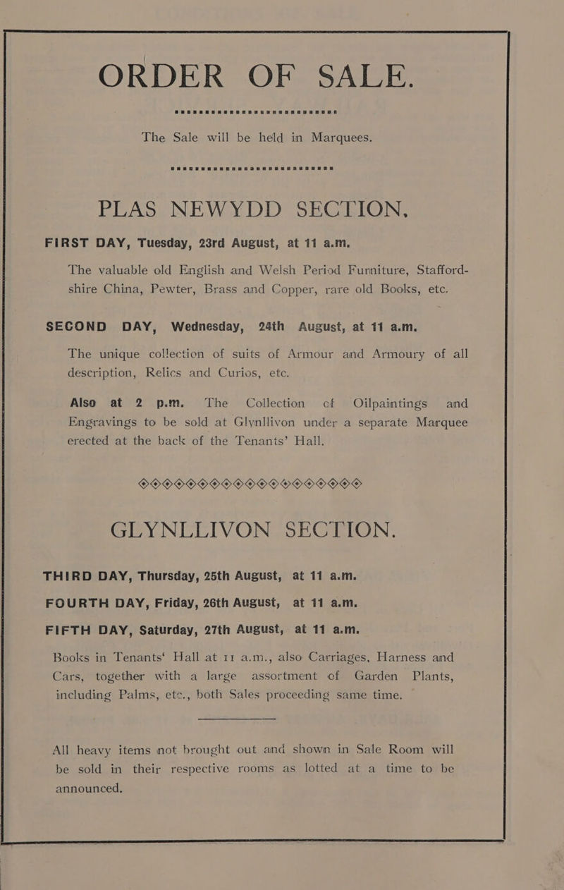 The Sale will be held in Marquees. PLAS NEWYDD SECTION, FIRST DAY, Tuesday, 23rd August, at 11 a.m. The valuable old English and Welsh Period Furniture, Stafford- shire China, Pewter, Brass and Copper, rare old Books, etc. SECOND DAY, Wednesday, 24th August, at 11 a.m. The unique collection of suits of Armour and Armoury of all description, Relics and Curios, ete. Also at 2 p.m. The Collection cf Oijlpaintings and Engravings to be sold at Glynllivon under a separate Marquee erected at the back of the Tenants’ Hall. OOOOO OOO OOOO Y OOO OOD GLYNLLIVON SECTION. THIRD DAY, Thursday, 25th August, at 11 a.m. FOURTH DAY, Friday, 26th August, at 11 a.m. FIFTH DAY, Saturday, 27th August, at 11 a.m. Books in Tenants‘ Hall at 11 a.m., also Carriages, Harness and Cars, together with a large assortment cf Garden Plants, including Palms, etc., both Sales proceeding same time. All heavy items not brought out and shown in Sale Room will be sold in their respective rooms as lotted at a time to be announced.