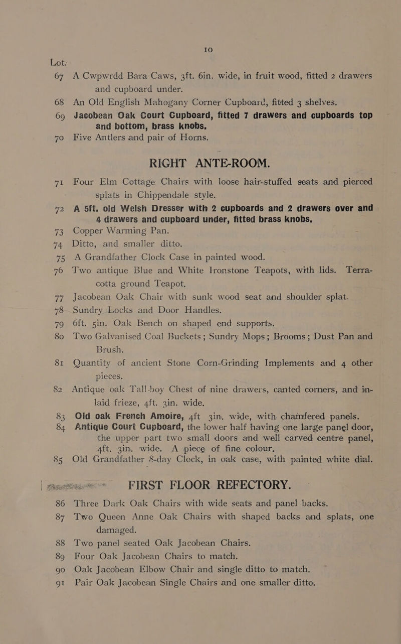 82 A Cwpwrdd Bara Caws, 3ft. 6in. wide, in fruit wood, fitted 2 drawers An Old English Mahogany Corner Cupboard, fitted 3 shelves. Jacobean Oak Court Cupboard, fitted 7 drawers and cupboards top and bottom, brass knobs, Five Antlers and pair of Horns. RIGHT ANTE-ROOM. Four Elm Cottage Chairs with loose hair-stuffed seats and pierced splats in Chippendale style. A 5ft. old Welsh Dresser with 2 cupboards and 2 drawers over and 4 drawers and cupboard under, fitted brass knobs, Copper Warming Pan. Ditto, and smaller ditto. A Grandfather Cleck Case in painted wood. Two antique Blue and White Ironstone Teapots, with lids. Terra- cotta ground Teapot. Jacobean Oak Chair with sunk wood seat and shoulder splat. Sundry Locks and Door Handles. 6ft. 5in. Oak Bench on shaped end supports. Two Galvanised Coal Buckets; Sundry Mops; Brooms; Dust Pan and Brush. Quantity of ancient Stone Corn-Grinding Implements and 4 other pieces. Antique oalx Tall-boy Chest of nine drawers, canted corners, and in- laid frieze, 4ft. 3in. wide. Old oak French Amoire, 4ft 3in. wide, with chamfered panels. Antique Court Cupboard, the lower half having one large panel door, the upper part two small doors and well carved centre panel, 4ft. 3in. wide. A piece of fine colour, Old Grandfather 8-day Cleck, in oak case, with painted white dial. Three Dark Oak Chairs with wide seats and panel backs. Two Queen Anne Oak Chairs with shaped backs and splats, one damaged. Two panel seated Oak Jacobean Chairs. Four Oak Jacobean Chairs to match. Oak Jacobean Elbow Chair and single ditto to match. Pair Oak Jacobean Single Chairs and one smaller ditto.