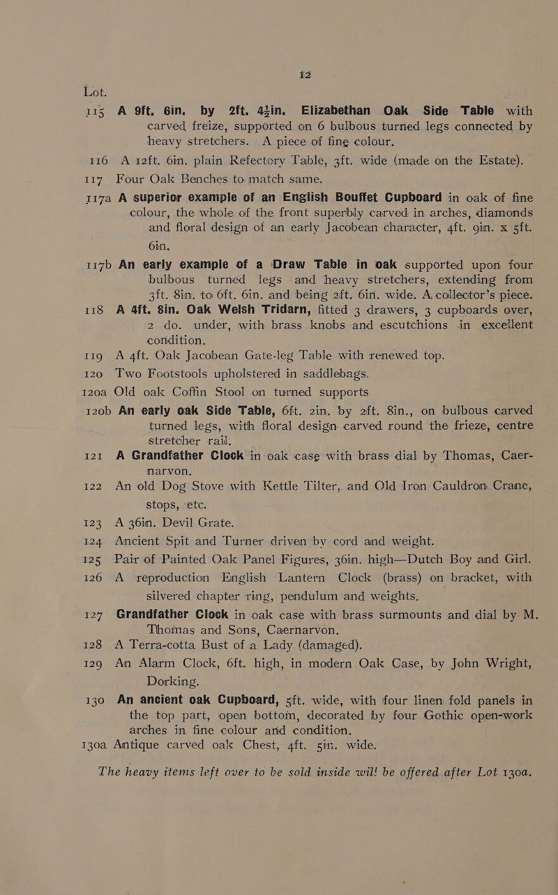 Lot. 115 A 9ft. Gin. by 2ft. 43in. Elizabethan Oak Side Table with carved freize, supported on 6 bulbous turned legs connected by heavy stretchers. A piece of fine colour. 116 A i2ft. 6in. plain Refectory Table, 3ft. wide (made on the Estate). 117. Four Oak Benches to match same. 117a A superior example of an English Bouffet Cupboard in oak of fine colour, the whole of the front superbly carved in arches, diamonds and floral design of an early Jacobean character, 4ft. 9in. x 5ft. 6in. 117b An early example of a Draw Table in oak supported upon four bulbous turned legs and heavy stretchers, extending from 3ft. 8in. to 6ft. 6in. and being 2ft. 6in. wide. A, collector’s piece. 118 A 4ft. 8in. Oak Welsh Tridarn, fitted 3 drawers, 3 cupboards over, 2 do. under, with brass knobs and escutchions in excellent condition. 11g A 4ft. Oak Jacobean Gate-leg Table with renewed top. 120 Two Footstools upholstered in saddlebags. 120a Old oak Coffin Stool on turned supports 120b An early oak Side Table, 6ft. 2in. by 2ft. 8in., on bulbous carved turned legs, with floral design carved round the frieze, centre stretcher rail. 121 A Grandfather Clock in oak case with brass dial by Thomas, Caer- marvon, 122 An old Dog Stove with Kettle Tilter, and Old Iron Cauldron Crane, stops, ‘etc. 123 A 36in. Devil Grate. 124 Ancient Spit and Turner driven by cord and weight. 125 Pair of Painted Oak Panel Figures, 36in. high—Dutch Boy and Girl. 126 A _ reproduction English Lantern Clock (brass) on bracket, with silvered chapter ring, pendulum and weights, 127 Grandfather Clock in oak case with brass surmounts and dial by M. Thomas and Sons, Caernarvon. 128 A Terra-cotta Bust of a Lady (damaged). 129 An Alarm Clock, 6ft. high, in modern Oak Case, by John Wright, Dorking. 130 An ancient oak Cupboard, sft. wide, with four linen fold panels in the top part, open bottom, decorated by four Gothic open-work arches in fine colour arid condition. 130a Antique carved oak Chest, 4ft. 5in. wide. The heavy items left over to be sold inside wil! be offered after Lot 130a.