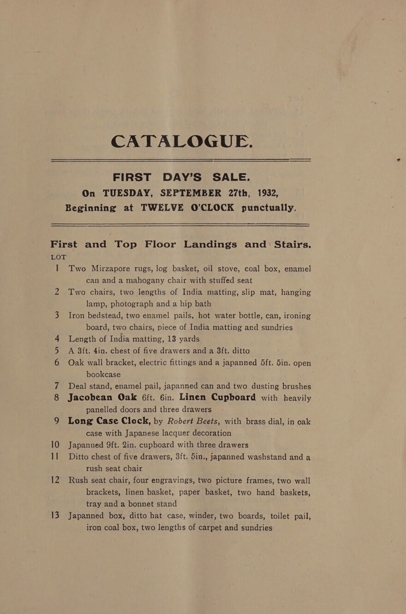 CATALOGUE. FIRST DAY’S SALE. On TUESDAY, SEPTEMBER 27th, 1932, Beginning at TWELVE O’CLOCK punctually. 10 1] Two Mirzapore rugs, log basket, oil stove, coal box, enamel can and a mahogany chair with stuffed seat Two chairs, two lengths of India matting, slip mat, hanging lamp, photograph and a hip bath Iron bedstead, two enamel pails, hot water bottle, can, ironing board, two chairs, piece of India matting and sundries Length of India matting, 13 yards A 3ft. 4in. chest of five drawers and a 3ft. ditto Oak wall bracket, electric fittings and a japanned 5ft. din. open bookcase | Deal stand, enamel pail, japanned can and two dusting brushes Jacobean Oak 6ft. 6in. Linen Cupboard with heavily panelled doors and three drawers Long Case Clock, by Robert Beets, with brass dial, in oak case with Japanese lacquer decoration Japanned 9ft. 2in. cupboard with three drawers Ditto chest of five drawers, 3ft. 5in., japanned washstand and a rush seat chair Rush seat chair, four engravings, two picture frames, two wall brackets, linen basket, paper basket, two hand baskets, tray and a bonnet stand Japanned box, ditto hat case, winder, two boards, toilet pail, iron coal box, two lengths of carpet and sundries