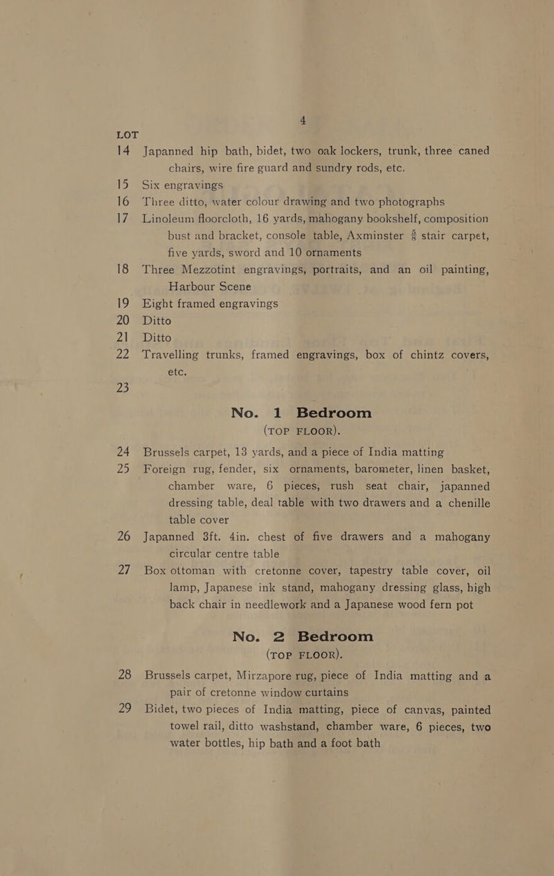 24 ies, 26 27 28 29 4 Japanned hip bath, bidet, two oak lockers, trunk, three caned chairs, wire fire guard and sundry rods, etc. Six engravings Three ditto, water colour drawing and two photographs Linoleum floorcloth, 16 yards, mahogany bookshelf, composition bust and bracket, console table, Axminster 3 stair carpet, five yards, sword and 10 ornaments Three Mezzotint engravings, portraits, and an oil painting, Harbour Scene Eight framed engravings Ditto Ditto Travelling trunks, framed engravings, box of chintz covers, etc. No. 1 Bedroom (TOP FLOOR). Brussels carpet, 13 yards, and a piece of India matting Foreign rug, fender, six ornaments, barometer, linen basket, chamber ware, 6 pieces, rush seat chair, japanned dressing table, deal table with two drawers and a chenille table cover Japanned 3ft. 4in. chest of five drawers and a mahogany circular centre table Box ottoman with cretonne cover, tapestry table cover, oil lamp, Japanese ink stand, mahogany dressing glass, high back chair in needlework and a Japanese wood fern pot No. 2 Bedroom (TOP FLOOR). Brussels carpet, Mirzapore rug, piece of India matting and a pair of cretonne window curtains Bidet, two pieces of India matting, piece of canvas, painted towel rail, ditto washstand, chamber ware, 6 pieces, two water bottles, hip bath and a foot bath