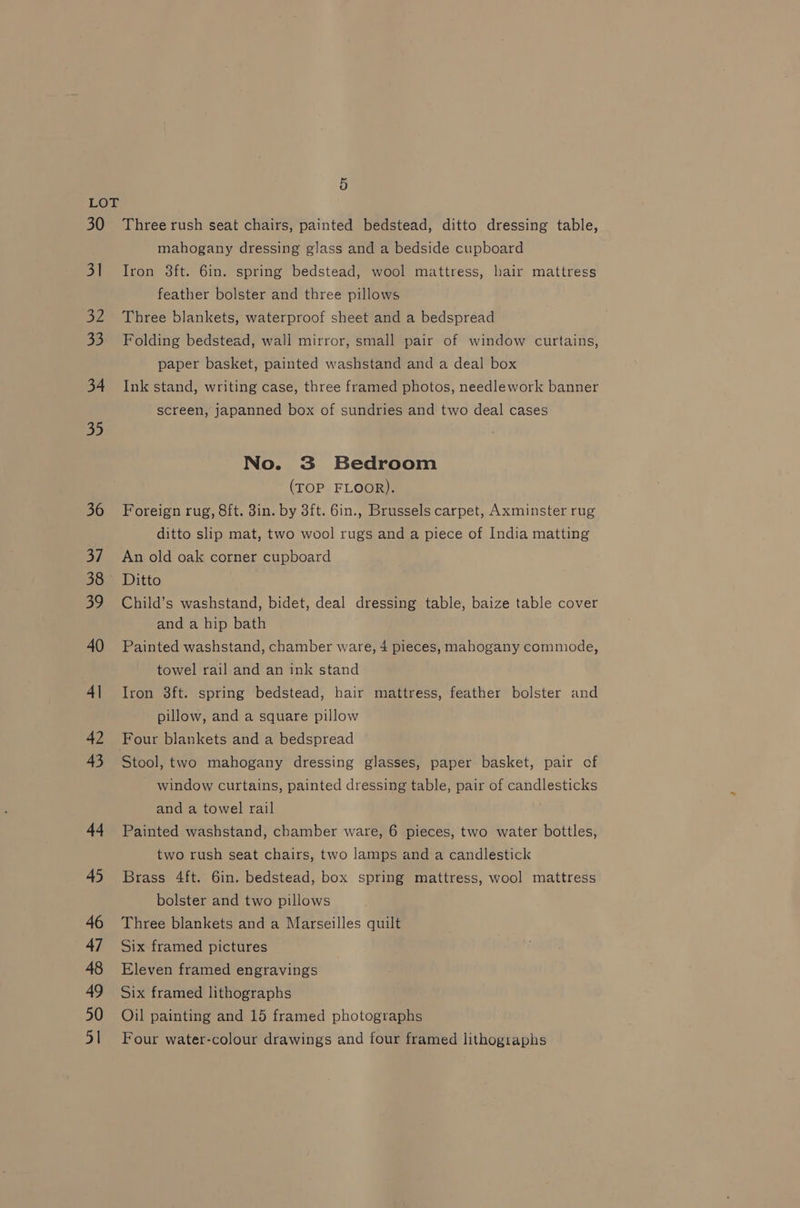 30 3] 32 33 34 35 36 sh 38 39 40 4| 42 43 44 45 46 47 48 49 50 51 5 Three rush seat chairs, painted bedstead, ditto dressing table, mahogany dressing glass and a bedside cupboard Iron 3ft. 6in. spring bedstead, wool mattress, hair mattress feather bolster and three pillows Three blankets, waterproof sheet and a bedspread Folding bedstead, wali mirror, small pair of window curtains, paper basket, painted washstand and a deal box Ink stand, writing case, three framed photos, needlework banner screen, japanned box of sundries and two deal cases No. 3 Bedroom (TOP FLOOR). Foreign rug, Sft. 3in. by 3ft. 6in., Brussels carpet, Axminster rug ditto slip mat, two wool rugs and a piece of India matting An old oak corner cupboard Ditto Child’s washstand, bidet, deal dressing table, baize table cover and a hip bath Painted washstand, chamber ware, 4 pieces, mahogany commode, towel rail and an ink stand Iron 3ft. spring bedstead, hair mattress, feather bolster and pillow, and a square pillow Four blankets and a bedspread Stool, two mahogany dressing glasses, paper basket, pair of window curtains, painted dressing table, pair of candlesticks and a towel rail Painted washstand, chamber ware, 6 pieces, two water bottles, two rush seat chairs, two lamps and a candlestick Brass 4ft. 6in. bedstead, box spring mattress, wool mattress bolster and two pillows Three blankets and a Marseilles quilt Six framed pictures Eleven framed engravings Six framed lithographs Oil painting and 15 framed photographs Four water-colour drawings and four framed lithographs