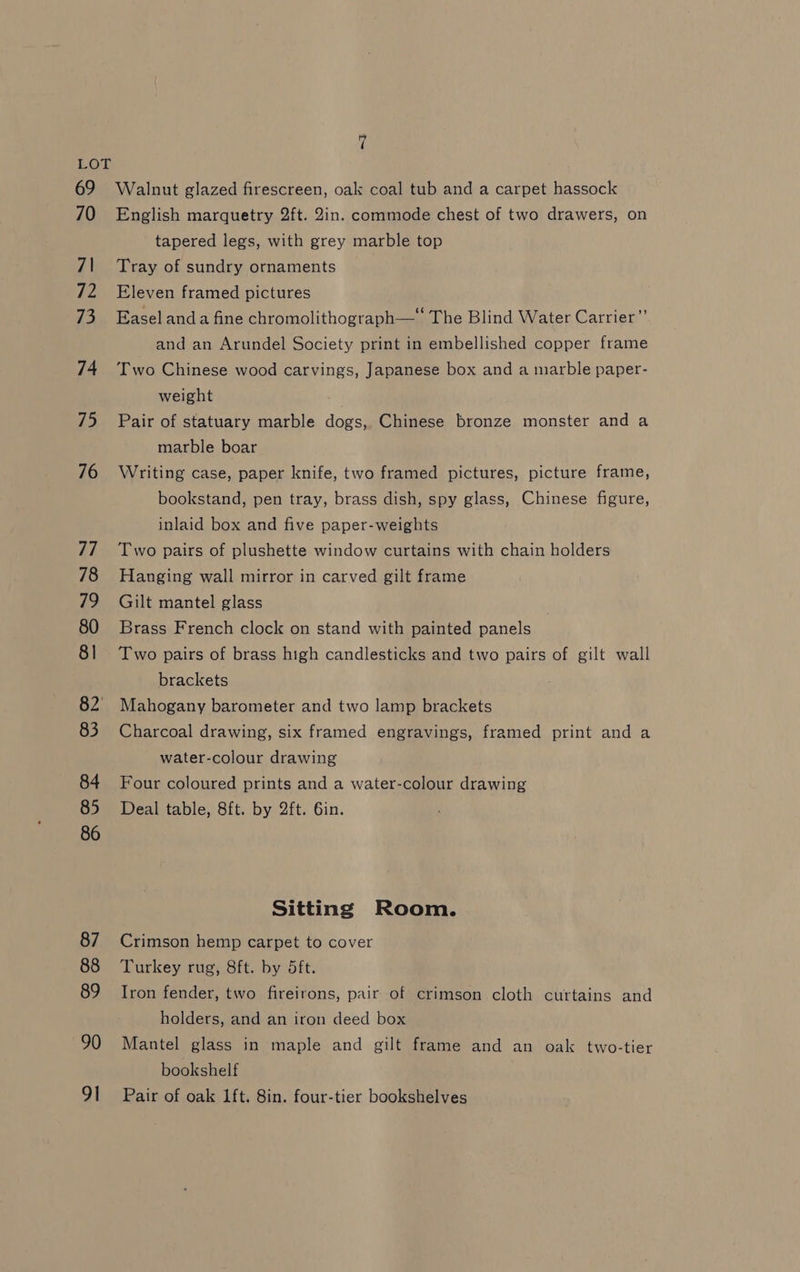 69 70 7\ fis 73 74 75 76 77 78 79 80 8] 82’ 83 84 85 86 87 88 89 90 91 Walnut glazed firescreen, oak coal tub and a carpet hassock English marquetry 2ft. 2in. commode chest of two drawers, on tapered legs, with grey marble top Tray of sundry ornaments Eleven framed pictures Easel anda fine chromolithograph—* The Blind Water Carrier”’ and an Arundel Society print in embellished copper frame Two Chinese wood carvings, Japanese box and a marble paper- weight Pair of statuary marble dogs, Chinese bronze monster and a marble boar Writing case, paper knife, two framed pictures, picture frame, bookstand, pen tray, brass dish, spy glass, Chinese figure, inlaid box and five paper-weights Two pairs of plushette window curtains with chain holders Hanging wall mirror in carved gilt frame Gilt mantel glass Brass French clock on stand with painted panels Two pairs of brass high candlesticks and two pairs of gilt wall brackets Mahogany barometer and two lamp brackets Charcoal drawing, six framed engravings, framed print and a water-colour drawing Four coloured prints and a water-colour drawing Deal table, 8ft. by 2ft. 6in. Sitting Room. Crimson hemp carpet to cover Turkey rug, 8ft. by 5ft. Iron fender, two fireirons, pair of crimson cloth curtains and holders, and an iron deed box Mantel glass in maple and gilt frame and an oak two-tier bookshelf Pair of oak 1ft. 8in. four-tier bookshelves