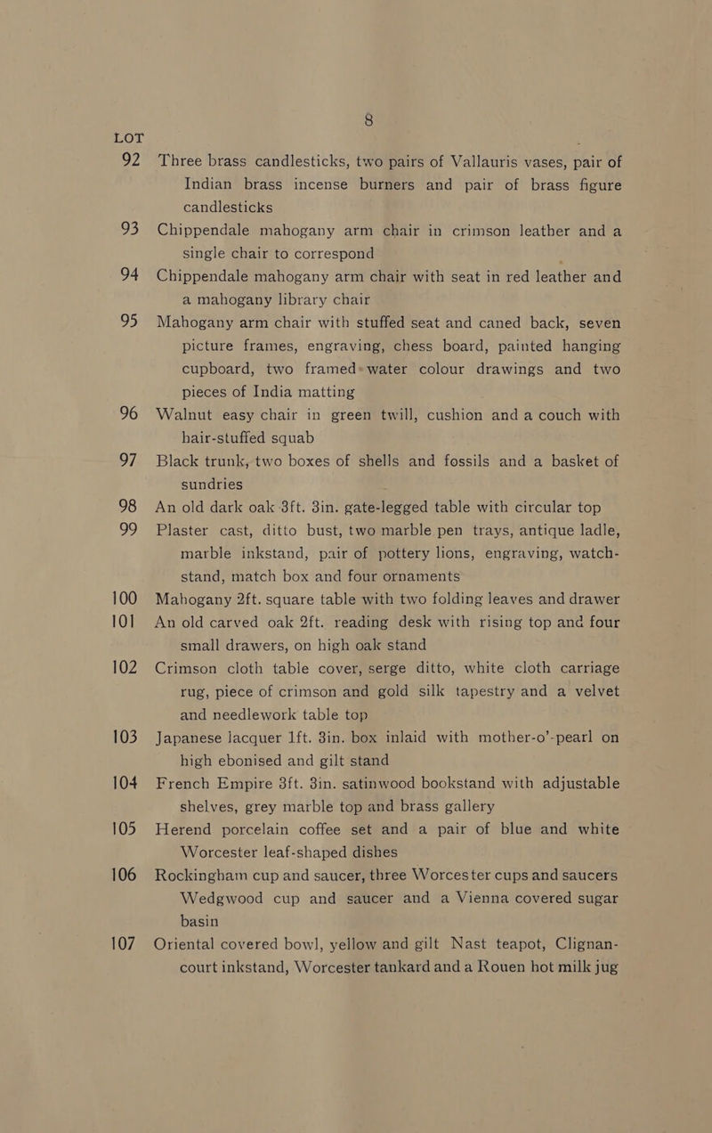 Oz 93 94 95 96 97 98 99 100 10] 102 103 104 105 106 107 8 Three brass candlesticks, two pairs of Vallauris vases, pair of Indian brass incense burners and pair of brass figure candlesticks Chippendale mahogany arm chair in crimson leather and a single chair to correspond : Chippendale mahogany arm chair with seat in red leather and a mahogany library chair Mahogany arm chair with stuffed seat and caned back, seven picture frames, engraving, chess board, painted hanging cupboard, two framed» water colour drawings and two pieces of India matting Walnut easy chair in green twill, cushion and a couch with hair-stuffed squab Black trunk, two boxes of shells and fossils and a basket of sundries An old dark oak 3ft. 3in. gate-legged table with circular top Plaster cast, ditto bust, two marble pen trays, antique ladle, marble inkstand, pair of pottery lions, engraving, watch- stand, match box and four ornaments Mahogany 2ft. square table with two folding leaves and drawer An old carved oak 2ft. reading desk with rising top and four small drawers, on high oak stand Crimson cloth table cover, serge ditto, white cloth carriage rug, piece of crimson and gold silk tapestry and a velvet and needlework table top Japanese lacquer lft. 3in. box inlaid with mother-o’-pearl on high ebonised and gilt stand French Empire 3ft. 3in. satinwood bookstand with adjustable shelves, grey marble top and brass gallery Herend porcelain coffee set and a pair of blue and white Worcester leaf-shaped dishes Rockingham cup and saucer, three Worcester cups and saucers Wedgwood cup and saucer and a Vienna covered sugar basin Oriental covered bow], yellow and gilt Nast teapot, Clignan- court inkstand, Worcester tankard and a Rouen hot milk jug