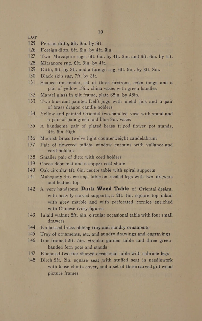 125 126 a27 128 12 130 13] 132 Lae 134 135 136 137 138 139 140 14] 142 143 144 145 146 147 148 10 Persian ditto, 9ft. 8in. by dft. Foreign ditto, 8ft. 6in. by 4ft. 3in. Two Mirzapore rugs, 6ft. 6in. by 4ft. 2in. and 6ft. Gin. by 4ft. Mirzapore rug, 6ft. 9in. by 4ft. Ditto, 6ft. by 3ft. and a foreign rug, 6ft. Yin. by 3ft. Sin. Black skin rug, 7ft. by 3ft. Shaped iron fender, set of three fireirons, coke tongs and a pair of yellow 18in. china vases with green handles Mantel glass in gilt frame, plate 62in. by 48in. Two blue and painted Delft jugs with metal lids and a pair of brass dragon candle holders Yellow and painted Oriental two-handled vase with stand and a pair of pale green and blue Yin. vases A handsome pair of plated brass tripod flower pot stands, 4ft. 5in. high Moorish brass twelve light counterweight candelabrum Pair of flowered taffeta window curtains with vallance and cord holders Smaller pair of ditto with cord holders Cocoa door mat and a copper coal shute Oak circular 4ft. 6in. centre table with spiral supports Mahogany 4ft. writing table on reeded legs with two drawers and leather top A very handsome Dark Wood Table of Oriental design, with heavily carved supports, a 2ft. lin. square top inlaid with grey marble and with perforated cornice enriched with Chinese ivory figures Inlaid walnut 2ft. 4in. circular occasional table with four small drawers Embossed brass oblong tray and sundry ornaments Tray of ornaments, etc. and sundry drawings and engravings Iron framed 2ft. 5in. circular garden table and three green- banded fern pots and stands Ebonised two-tier shaped eccasional table with cabriole legs Birch 2ft. 2in, square seat with stuffed seat in needlework with loose chintz cover, and a set of three carved gilt wood picture frames