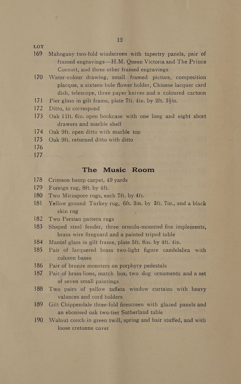 169 170 17] es 173 174 175 176 177 178 179 180 18] 182 183 184 185 186 187 188 189 190 12 Mahogany two-fold windscreen with tapestry panels, pair of framed engravings—H.M. Queen Victoria and The Prince Consort, and three other framed engravings Water-colour drawing, small framed picture, composition placque, a sixteen hole flower holder, Chinese lacquer card dish, telescope, three paper knives and a coloured cartoon Pier glass in gilt frame, plate 7ft. 4in. by 2ft. 34in. Ditto, to correspond Oak 11ft. 6in. open bookcase with one long and eight short drawers and marble shelf Oak 9ft. open ditto with marble top Oak 9ft. returned ditto with ditto The Music Room Crimson hemp carpet, 49 yards Foreign rug, 8ft. by 4ft. Two Mirzapore rugs, each 7ft. by 4ft. Yellow ground Turkey rug, 6ft. 8in. by 3ft. 7in., and a black skin rug Two Persian pattern rugs Shaped steel fender, three ormolu-mounted fire implements, brass wire fireguard and a painted tripod table Mantel glass in gilt frame, plate 5ft. 8in. by 4ft. 4in. Pair of lacquered brass two-light figure candelabra with column bases Pair of bronze monsters on porphyry pedestals Pair of brass lions, match box, two dog ornaments and a set of seven small paintings Two pairs of yellow taffeta window curtains with heavy valances and cord holders Gilt Chippendale three-fold firescreen with glazed panels and an ebonised oak two-tier Sutherland table Walnut couch in green twill, spring and hair stuffed, and with loose cretonne cover