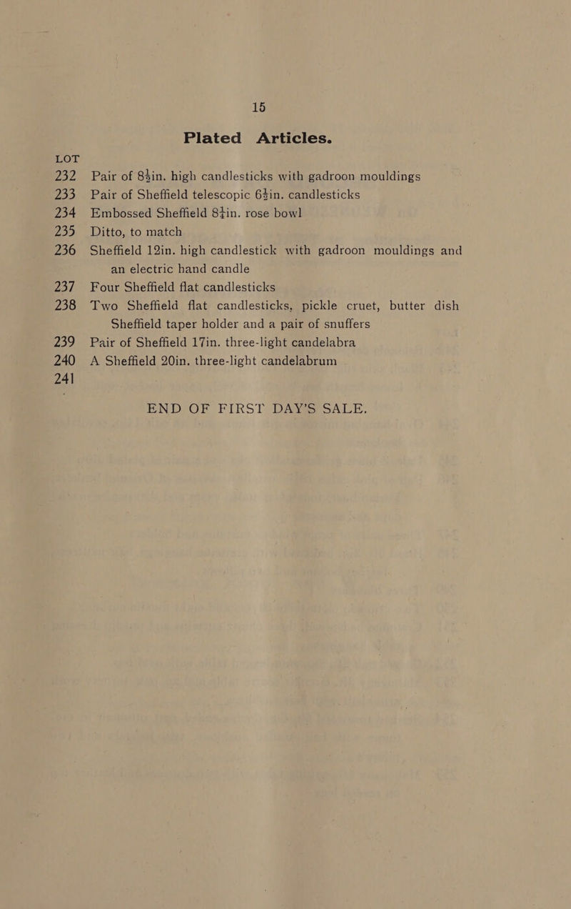 yo2 233 234 235 236 Zo/ 238 239 240 241 15 Plated Articles. Pair of 84in. high candlesticks with gadroon mouldings Pair of Sheffield telescopic 64in. candlesticks Embossed Sheffield 8tin. rose bowl Ditto, to match Sheffield 12in. high candlestick with gadroon mouldings and an electric hand candle Four Sheffield flat candlesticks Two Sheffield flat candlesticks, pickle cruet, butter dish Sheffield taper holder and a pair of snuffers Pair of Sheffield 17in. three-light candelabra A Sheffield 20in. three-light candelabrum END OF FIRST DAY SALE.