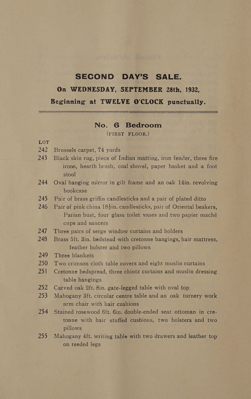 242 243 244 245 246 247 248 249 250 251 252 253 254 255 SECOND DAY’S SALE. On WEDNESDAY, SEPTEMBER 28th, 1932, Beginning at TWELVE O'CLOCK punctually. No. 6 Bedroom (FIRST FLOOR.) Brussels carpet, 74 yards Black skin rug, piece of Indian matting, iron fender, three fire irons, hearth brush, coal shovel, paper basket and a foot stool | Oval hanging mirror in gilt frame and an oak 14in. revolving bookcase Pair of brass griffin candlesticks and a pair of plated ditto Pair of pink china 18$in. candlesticks, pair of Oriental beakers, Parian bust, four glass toilet vases and two papier maché cups and saucers Three pairs of serge window curtains and holders Brass 5ft. 8in. bedstead with cretonne hangings, hair mattress, feather bolster and two pillows Three blankets Two crimson cloth table covers and eight muslin curtains Cretonne bedspread, three chintz curtains and muslin dressing table hangings Carved oak 2ft. 8in. gate-legged table with oval top Mahogany 3ft. circular centre table and an oak turnery work arm chair with hair cushions Stained rosewood 6ft. 6in. double-ended seat ottoman in cre- tonne with hair stuffed cushions, two bolsters and two pillows Mahogany 4ft. writing table with two drawers and leather top on reeded legs