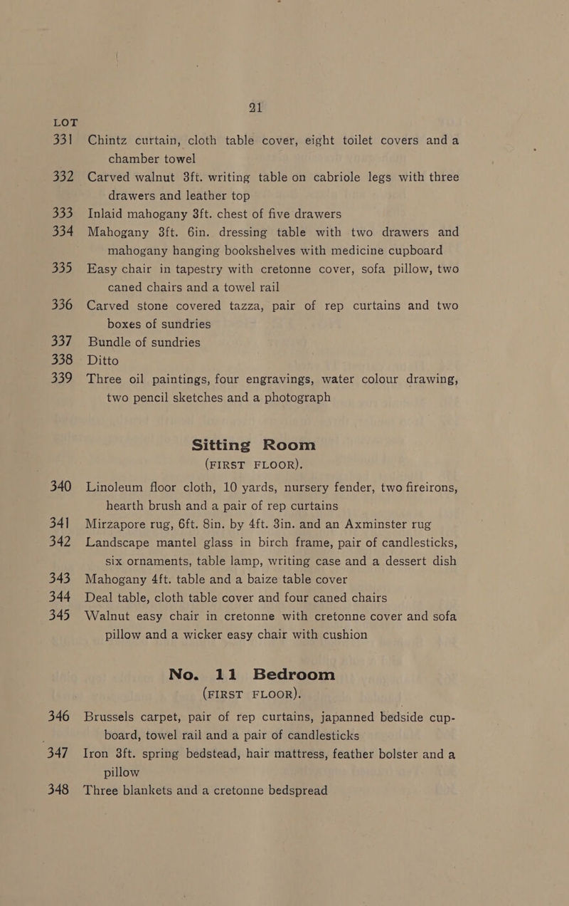 331 332 333 334 330 336 Say) 338 339 340 34] 342 343 344 345 346 347 348 21 Chintz curtain, cloth table cover, eight toilet covers anda chamber towel Carved walnut 3ft. writing table on cabriole legs with three drawers and leather top Inlaid mahogany 8ft. chest of five drawers Mahogany 3ft. 6in. dressing table with two drawers and mahogany hanging bookshelves with medicine cupboard Easy chair in tapestry with cretonne cover, sofa pillow, two caned chairs and a towel rail Carved stone covered tazza, pair of rep curtains and two boxes of sundries Bundle of sundries Ditto Three oil paintings, four engravings, water colour drawing, two pencil sketches and a photograph Sitting Room (FIRST FLOOR). Linoleum floor cloth, 10 yards, nursery fender, two fireirons, hearth brush and a pair of rep curtains Mirzapore rug, 6ft. 8in. by 4ft. 3in. and an Axminster rug Landscape mantel glass in birch frame, pair of candlesticks, six ornaments, table lamp, writing case and a dessert dish Mahogany 4ft. table and a baize table cover Deal table, cloth table cover and four caned chairs Walnut easy chair in cretonne with cretonne cover and sofa pillow and a wicker easy chair with cushion No. 11 Bedroom (FIRST FLOOR). Brussels carpet, pair of rep curtains, japanned bedside cup- board, towel rail and a pair of candlesticks Iron 3ft. spring bedstead, hair mattress, feather bolster anda pillow Three blankets and a cretonne bedspread