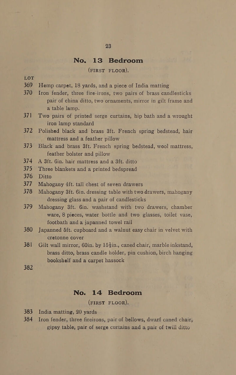 No. 13 Bedroom (FIRST FLOOR). LOT 369 Hemp carpet, 18 yards, and a piece of India matting 370 Iron fender, three fire-irons, two pairs of brass candlesticks pair of china ditto, two ornaments, mirror in gilt frame and a table lamp. 371 Two pairs of printed serge curtains, hip bath and a wrought iron lamp standard 372 Polished black and brass 3ft. French spring bedstead, hair mattress and a feather pillow 373 Black and brass 3ft. French spring bedstead, wool mattress, feather bolster and pillow 374 A 38ft. 6in. hair mattress and a 3ft. ditto 375 Three blankets and a printed bedspread 376 Ditto 377 Mahogany 4ft. tall chest of seven drawers 378 Mahogany 3ft. 6in. dressing table with two drawers, mahogany dressing glass and a pair of candlesticks 379 Mahogany 3ft. 6in. washstand with two drawers, chamber ware, 8 pieces, water bottle and two glasses, toilet vase, footbath and a japanned towel rail 380 Japanned 5dft. cupboard and a walnut easy chair in velvet with cretonne cover 381 Gilt wall mirror, 60in. by 154in., caned chair, marble inkstand, brass ditto, brass candle holder, pin cushion, birch hanging bookshelf and a carpet hassock 382 No. 14 Bedroom (FIRST FLOOR). 383 India matting, 20 yards 384 Iron fender, three fireirons, pair of bellows, dwarf caned chair, gipsy table, pair of serge curtains and a pair of twill ditto