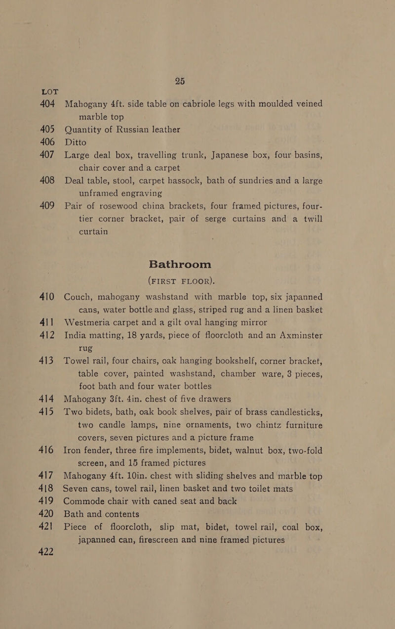 LOE 404 405 406 407 408 409 410 411 412 413 414 415 416 417 418 419 420 421 422 25 Mahogany 4ft. side table on cabriole legs with moulded veined marble top Quantity of Russian leather Ditto Large deal box, travelling trunk, Japanese box, four basins, chair cover and a carpet Deal table, stool, carpet hassock, bath of sundries and a large unframed engraving Pair of rosewood china brackets, four framed pictures, four- tier corner bracket, pair of serge curtains and a twill curtain Bathroom (FIRST FLOOR). Couch, mahogany washstand with marble top, six japanned cans, water bottle and glass, striped rug and a linen basket Westmeria carpet and a gilt oval hanging mirror India matting, 18 yards, piece of floorcloth and an Axminster rug Towel rail, four chairs, oak hanging bookshelf, corner bracket, table cover, painted washstand, chamber ware, 3 pieces, foot bath and four water bottles Mahogany 3ft. 4in. chest of five drawers Two bidets, bath, oak book shelves, pair of brass candlesticks, two candle lamps, nine ornaments, two chintz furniture covers, seven pictures and a picture frame Iron fender, three fire implements, bidet, walnut box, two-fold screen, and 15 framed pictures Mahogany 4ft. 10in. chest with sliding shelves and marble top Seven cans, towel rail, linen basket and two toilet mats Commode chair with caned seat and back Bath and contents Piece of floorcloth, slip mat, bidet, towel rail, coal box, japanned can, firescreen and nine framed pictures