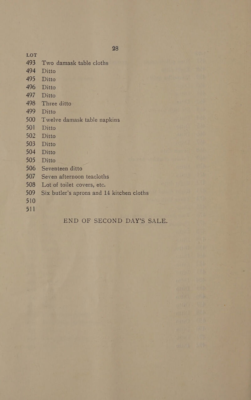 LOT 493 Two damask table cloths 494 Ditto 495 Ditto 496 Ditto 497 Ditto 498 Three ditto 499 Ditto 500 Twelve damask table napkins 501 Ditto 502 Ditto 503 Ditto 504 Ditto 505 Ditto 506 Seventeen ditto 507 Seven afternoon teacloths 508 Lot of toilet covers, etc. 509 Six butler’s aprons and 14 kitchen cloths 510 511 END OF SECOND, DAY'S SALE,