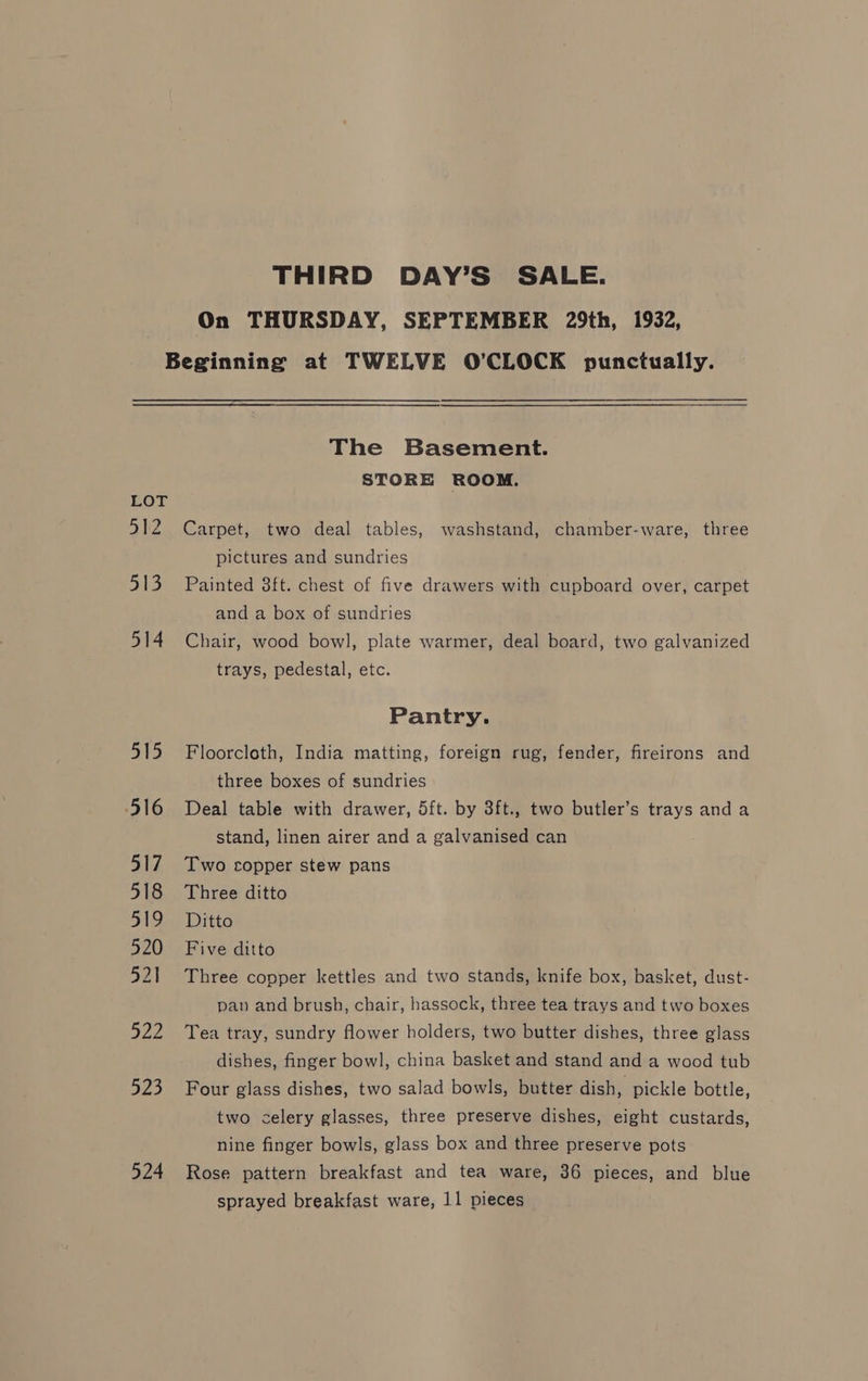THIRD DAY’S SALE. On THURSDAY, SEPTEMBER 29th, 1932, LOT 312 =) 514 515 516 517 518 51a 520 521 522 523 524 The Basement. STORE ROOM. Carpet, two deal tables, washstand, chamber-ware, three pictures and sundries Painted 8ft. chest of five drawers with cupboard over, carpet and a box of sundries Chair, wood bowl, plate warmer, deal board, two galvanized trays, pedestal, etc. Pantry. Floorcloth, India matting, foreign rug, fender, fireirons and three boxes of sundries Deal table with drawer, 5ft. by 3ft., two butler’s trays and a stand, linen airer and a galvanised can Two copper stew pans Three ditto Ditto Five ditto Three copper kettles and two stands, knife box, basket, dust- pan and brush, chair, hassock, three tea trays and two boxes Tea tray, sundry flower holders, two butter dishes, three glass dishes, finger bowl, china basket and stand and a wood tub Four glass dishes, two salad bowls, butter dish, pickle bottle, two celery glasses, three preserve dishes, eight custards, nine finger bowls, glass box and three preserve pots Rose pattern breakfast and tea ware, 36 pieces, and blue sprayed breakfast ware, 11 pieces