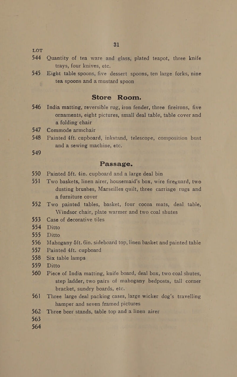 544 545 546 547 548 549 550 551 552 553 554 555 556 557 558 559 560 561 562 563 564 31 Quantity of tea ware and glass, plated teapot, three knife trays, four knives, etc. Eight table spoons, five dessert spoons, ten large forks, nine tea spoons and a mustard spoon Store Room. India matting, reversible rug, iron fender, three fireirons, five ornaments, eight pictures, small deal table, table cover and a folding chair Commode armchair Painted 4ft. cupboard, inkstand, telescope, composition bust and a sewing machine, etc. Passage. Painted 5ft. 4in. cupboard and a large deal bin Two baskets, linen airer, housemaid’s box, wire fireyuard, two dusting brushes, Marseilles quilt, three carriage rugs and a furniture cover Two painted tables, basket, four cocoa mats, deal table, Windsor chair, plate warmer and two coal shutes Case of decorative tiles Ditto Ditto Mahogany 5ft. 6in. sideboard top, linen basket and painted table Painted 4ft. cupboard Six table lamps Ditto Piece of India matting, knife board, deal box, two coal shutes, step ladder, two pairs of mahogany bedposts, tall corner bracket, sundry boards, etc. Three large deal packing cases, large wicker dog’s travelling hamper and seven framed pictures Three beer stands, table top and a linen airer