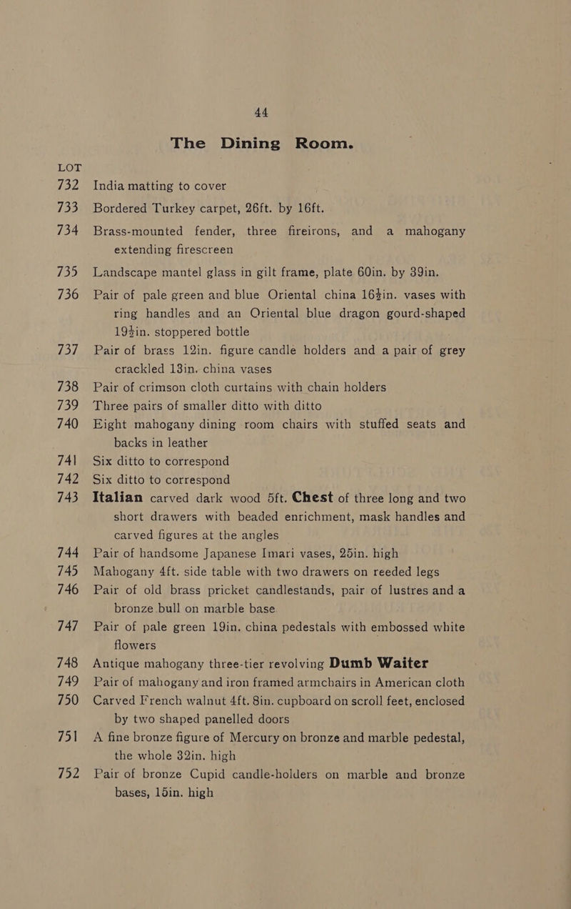 132 733 734 735 736 737 738 139 740 74\ 742 743 744 745 746 747 748 749 750 751 752 44 The Dining Room. India matting to cover Bordered Turkey carpet, 26ft. by 16ft. Brass-mounted fender, three fireirons, and a mahogany extending firescreen Landscape mantel glass in gilt frame, plate 60in. by 39in. Pair of pale green and blue Oriental china 164in. vases with ring handles and an Oriental blue dragon gourd-shaped 194in. stoppered bottle Pair of brass 12in. figure candle holders and a pair of grey crackled 13in. china vases Pair of crimson cloth curtains with chain holders Three pairs of smaller ditto with ditto Eight mahogany dining room chairs with stuffed seats and backs in leather Six ditto to correspond Six ditto to correspond Italian carved dark wood 5ft. Chest of three long and two short drawers with beaded enrichment, mask handles and carved figures at the angles Pair of handsome Japanese Imari vases, 25in. high Mahogany 4ft. side table with two drawers on reeded legs Pair of old brass pricket candlestands, pair of lustres anda bronze bull on marble base Pair of pale green 19in. china pedestals with embossed white flowers | Antique mahogany three-tier revolving Dumb Waiter Pair of mahogany and iron framed armchairs in American cloth Carved French walnut 4ft. 8in. cupboard on scroll feet, enclosed by two shaped panelled doors A fine bronze figure of Mercury on bronze and marble pedestal, the whole 32in. high Pair of bronze Cupid candle-holders on marble and bronze bases, 15in. high