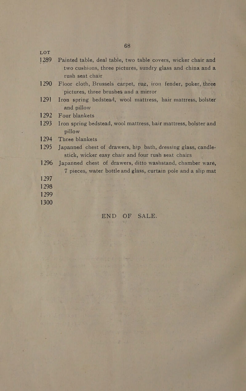 LOT 1289 1290 129] 1292 1293 1294 1295 1296 1297 1298 1299 1300 68 Painted table, deal table, two table covers, wicker chair and two cushions, three pictures, sundry glass and china anda rush seat chair Floor cloth, Brussels carpet, rug, iron fender, poker, three pictures, three brushes and a mirror Iron spring bedstead, wool mattress, hair mattress, bolster and pillow Four blankets Iron spring bedstead, wool mattress, hair mattress, bolster and pillow Three blankets Japanned chest of drawers, hip bath, dressing glass, candle- stick, wicker easy chair and four rush seat chairs Japanned chest of drawers, ditto washstand, chamber ware, 7 pieces, water bottle and glass, curtain pole anda slip mat END OF SALE.