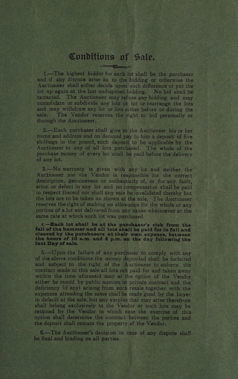 1. : the oe Ridder for each lot shall be. the purchaser and if any dispute arise as to the bidding or otherwise the - Auctioneer shall either decide upon such difference or put the lot up again at the last undisputed bidding. No bid shall be — ‘retracted. The Auctioneer may refuse any bidding and may | consolidate or subdivide any lots or lot or rearrange the lots - and may withdraw any lot or lots either before or during the sale. The Vendor reserves the right to pe personally or through the Auctioneer. — 2.—Each purchaser an give to tA. Auttionee: his or her name and address and on demand pay to him a deposit of five shillings in the pound, such deposit to be applicable by the Auctioneer to any of all lots purchased. The whole of the purchase money of every lot shall be paid before the delivery of any lot. ' 3.—No wabenly’ is piven with, any lot and: neither the” Auctioneer nor the Vendor is responsible for the correct description, genuineness or authenticity of, or for any fault, error or defect in any lot and no compensation shall be paid in respect thereof nor shall any sale be invalidated thereby but the lots are to be taken as. shown at the sale. The Auctioneer reserves the right of making an allowance for the whole or any portion of a lot not delivered from any cause whatsoever at the same rate at which such lot was purchased. 4.—Biach lot shall be at the purchaser’ s visk from the fall of the hammer and all lots shall be paid for in full and cleared by thea purchasers at their own expense, between last Day of sale. 5. —Upon the taare of any nhs to comply with any ‘of the above conditions the money deposited shall be forfeited and subject to the:right of the Auctioneer to enforce the — contract made at this sale all lots not paid for and taken away | within the time aforesaid may at the option of the Vendor either be resold by public. auction or private contract and the deficiency (if any) arising from such resale together with the expenses attending the same shall be made good by the buyer in default at the sale, but any surplus that may arise therefrom - ‘shall belong exclusively to the Vendor or such lots may. be retained by the Vendor in which case the exercise of this option shall determine the contract between the parties and the deposit shall remain the property of the Vendor. 6—The Auctioneer’s decision in case of. any dispute shat : be final and pines on all parties.