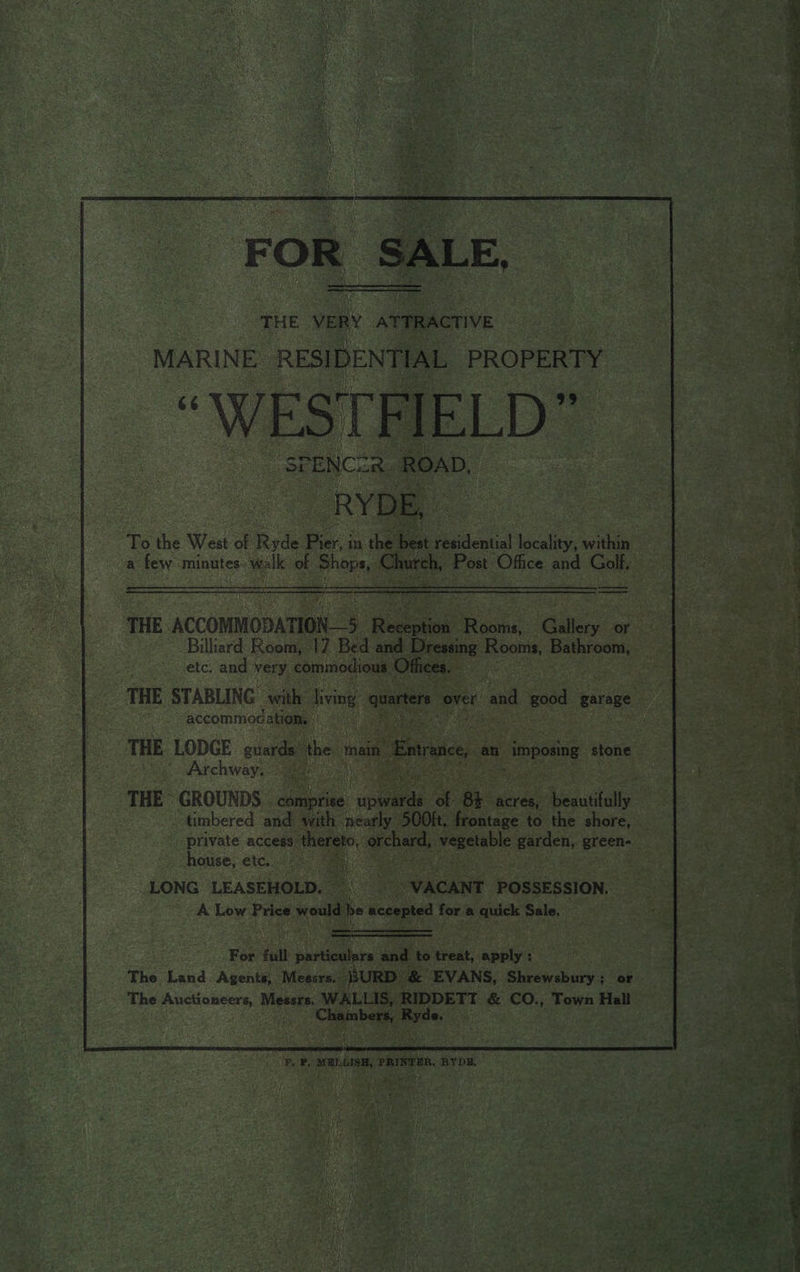 THE ACCOMMODATION 5 Bo ee ae or Billiard Room, 17 Bed and Dressing Rooms, seen etc. and very commodious. Offices. accommod ation. iA THE LODGE euards the main Enc, an _ imposing stone Archway, qi :.2)\ timbered and with nearly 500K. frontage to the shore, private access thereto, oe bicep garden, green- house, ete. 025° ae 4 LONG LEASEHOLD. | _—- VACANT POSSESSION. A Low Price would be accepted for a quick Sale. =: Ceenerecer remand For full he a and - treat, apply : The Land. Agents, Meesrs.- BURD &amp; EVANS, Shrewsbury; or ‘The Auctioneers, Messrs. WALLIS, RIDDETT &amp; CO., Town Hall Chiktoberh, ate ¥, P, aw LIS, PRINTER, RYDE. owe s : 7 aaa . Ss et Ow elt SS SS PL Ae oe ee ye ee ee a aa eee