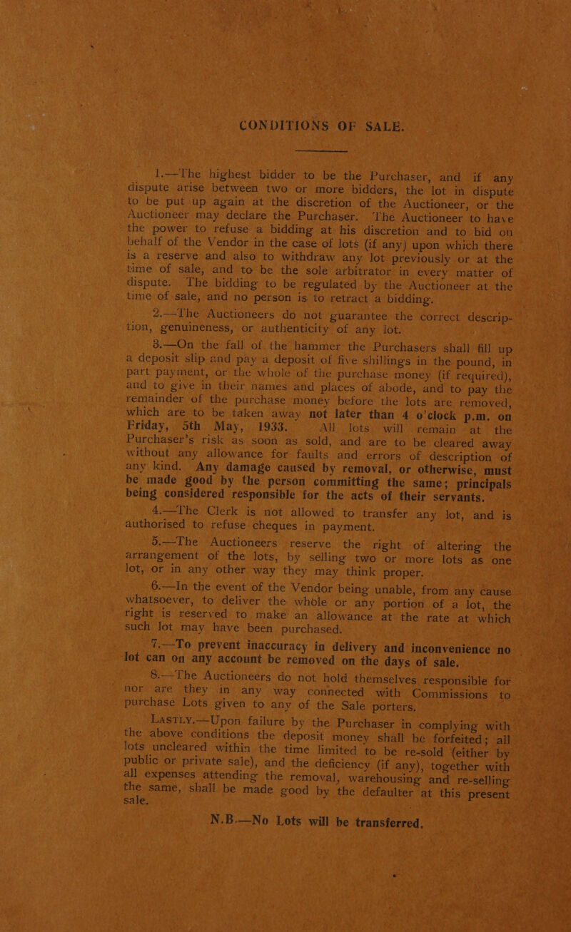 CONDITIONS OF SALE. 1.—The highest bidder to be the Purchaser, and if any dispute arise between two or more bidders, the lot in dispute to be put up again at the discretion of the Auctioneer, or the Auctioneer may declare the Purchaser. ‘The Auctioneer to have the power to refuse a bidding at his discretion and to bid on behalf of the Vendor in the case of lots (if any) upon which there is a reserve and also to withdraw any lot previously or at the time of sale, and to be the sole arbitrator in every matter of dispute. The bidding to be regulated by the Auctioneer at the time of sale, and no person is to retract a bidding. 2.—The Auctioneers do not guarantee the correct descrip- — tion, genuineness, or authenticity of any lot. 3.—On the fall of the hammer the Purchasers shall fil up a deposit slip and pay a deposit of five shillings in the pound, in part payment, or the whole of the purchase money (if required), and to give in their names and places of abode, and to pay the remainder of the purchase money before the lots are removed, which are to be taken away not later than 4 o’clock p.m. on Friday, Sth May, 1933. All lots will remain at the Purchaser’s risk as soon as sold, and are to be cleared away without any allowance for faults and errors of description of any kind. Any damage caused by removal, or otherwise, must be made good by the person committing the same; principals being considered responsible for the acts of their servants. 4.—The Clerk is not allowed to transfer any lot, and is authorised to refuse cheques in payment. 5.—The Auctioneers reserve the right -of altering the arrangement of the lots, by selling two or more lots as one lot, or in any other way they may think proper. 6.—In the event of the Vendor being unable, from any cause whatsoever, to deliver the whole or any portion of a lot, the tight is reserved to make an allowance at the rate at which such lot may have been purchased. - 7.—To prevent inaccuracy in delivery and inconvenience no lot can on any account be removed on the days of sale. 8.—The Auctioneers do not hold themselves responsible for nor are they in any way connected with Commissions rows purchase Lots given to any of the Sale porters. ese LastLy.—Upon failure by the Purchaser in complying with the above conditions the deposit money shall be forfeited; all lots uncleared within the time limited to be re-sold (either by public or private sale), and the deficiency (if any), together with all expenses attending the removal, warehousing and re-selling the same, shall be made good by the defaulter at this present sale. N.B.—No Lots will be transferred,