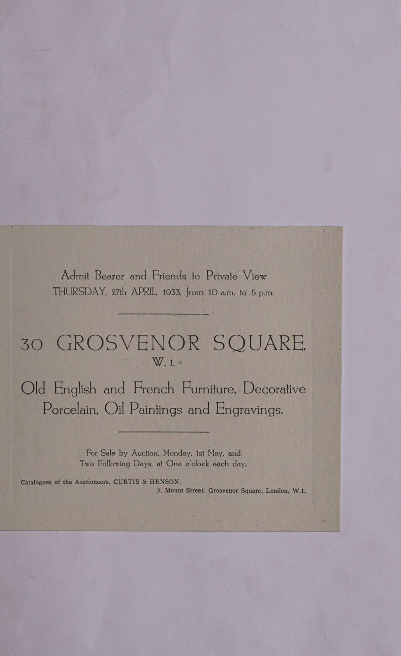 Admit Bearer and Friends to Private View THURSDAY, 97th APRIL 1933, from 10 am. to 5 pm. Seo kOS VENOR: SQUARE W.1. + Old English and French Furniture, Decorative Porcelain, Oil Paintings and Engravings. For Sale by Auction, Monday, 1st May, and Two Following Days, at One o'clock each day. Catalogues of the Auctioneers, CURTIS &amp; HENSON, : 5, Mount Street, Grosvenor Square, London, W.1.