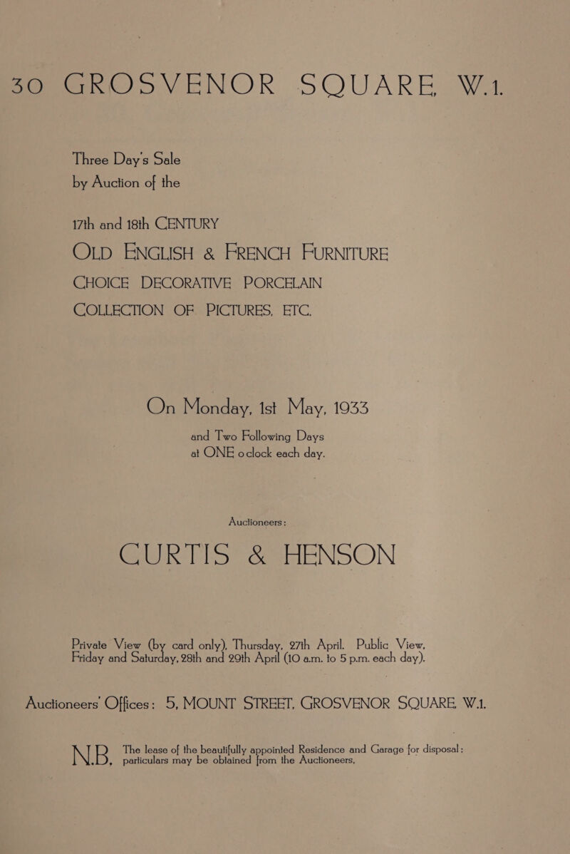 feo yveNOR SQUARE Wa Three Day's Sale by Auction of the 17th and 18th CENTURY OLD ENGLISH &amp; FRENCH FURNITURE CHOICE DECORATIVE PORCELAIN COLLECTION OF PICTURES, ETC. On Monday. ist May, 1933 and Two Following Days at ONE oclock each day. Auclioneers: CURTIS &amp; HENSON Private View (by card only), Thursday, 97th April. Public View, Friday and Saturday, 28th and 29th April (10 am. to 5 p.m. each day). Auctioneers Offices: 5, MOUNT STREET, GROSVENOR SQUARE, W.1. N. B. The lease of the beautifully appointed Residence and Garage for disposal ; particulars may be oblained from the Auctioneers,