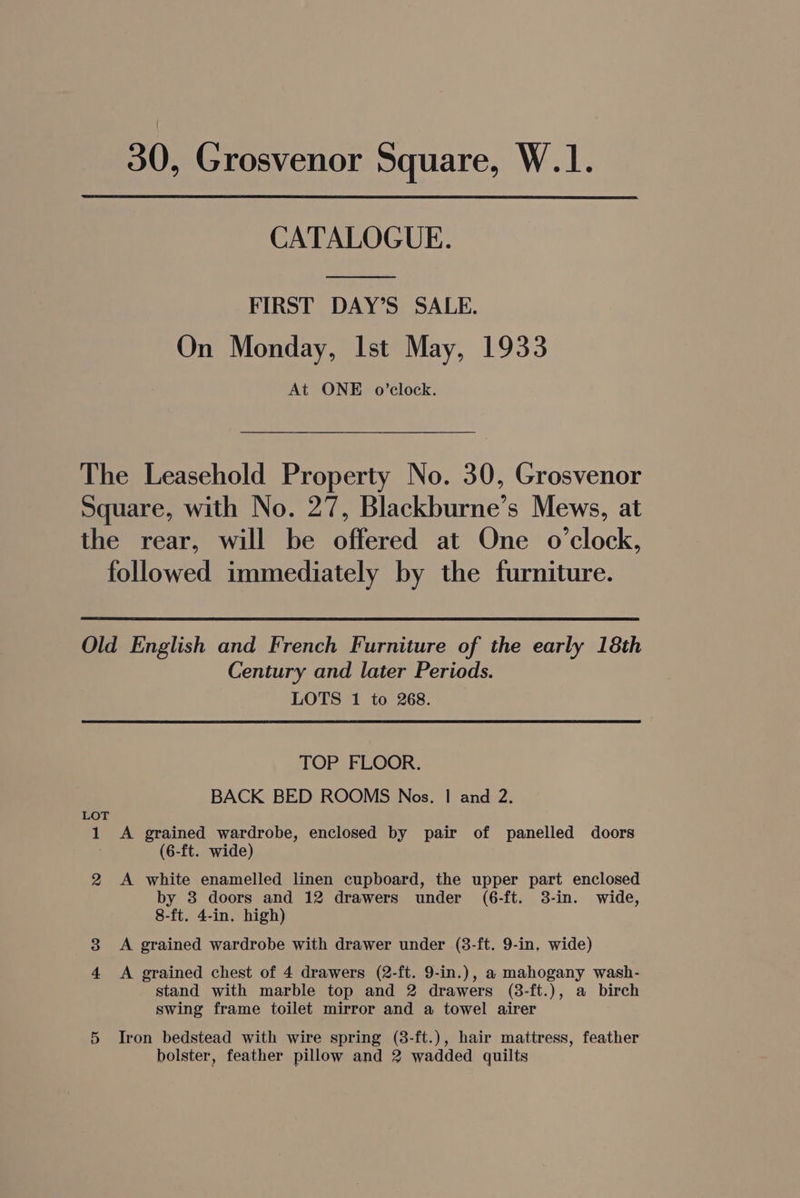 CATALOGUE. FIRST DAY’S SALE. On Monday, Ist May, 1933 At ONE o0’clock. The Leasehold Property No. 30, Grosvenor Square, with No. 27, Blackburne’s Mews, at the rear, will be offered at One o'clock, followed immediately by the furniture. Old English and French Furniture of the early 18th Century and later Periods. LOTS 1 to 268. TOP FLOOR. BACK BED ROOMS Nos. | and 2. LOT 1 A grained wardrobe, enclosed by pair of panelled doors (6-ft. wide) 2 <A white enamelled linen cupboard, the upper part enclosed by 3 doors and 12 drawers under (6-ft. 3-in. wide, 8-ft. 4-in. high) 3 A grained wardrobe with drawer under (3-ft. 9-in, wide) 4 A grained chest of 4 drawers (2-ft. 9-in.), a mahogany wash- stand with marble top and 2 drawers (8-ft.), a birch swing frame toilet mirror and a towel airer 5 Iron bedstead with wire spring (3-ft.), hair mattress, feather bolster, feather pillow and 2 wadded quilts