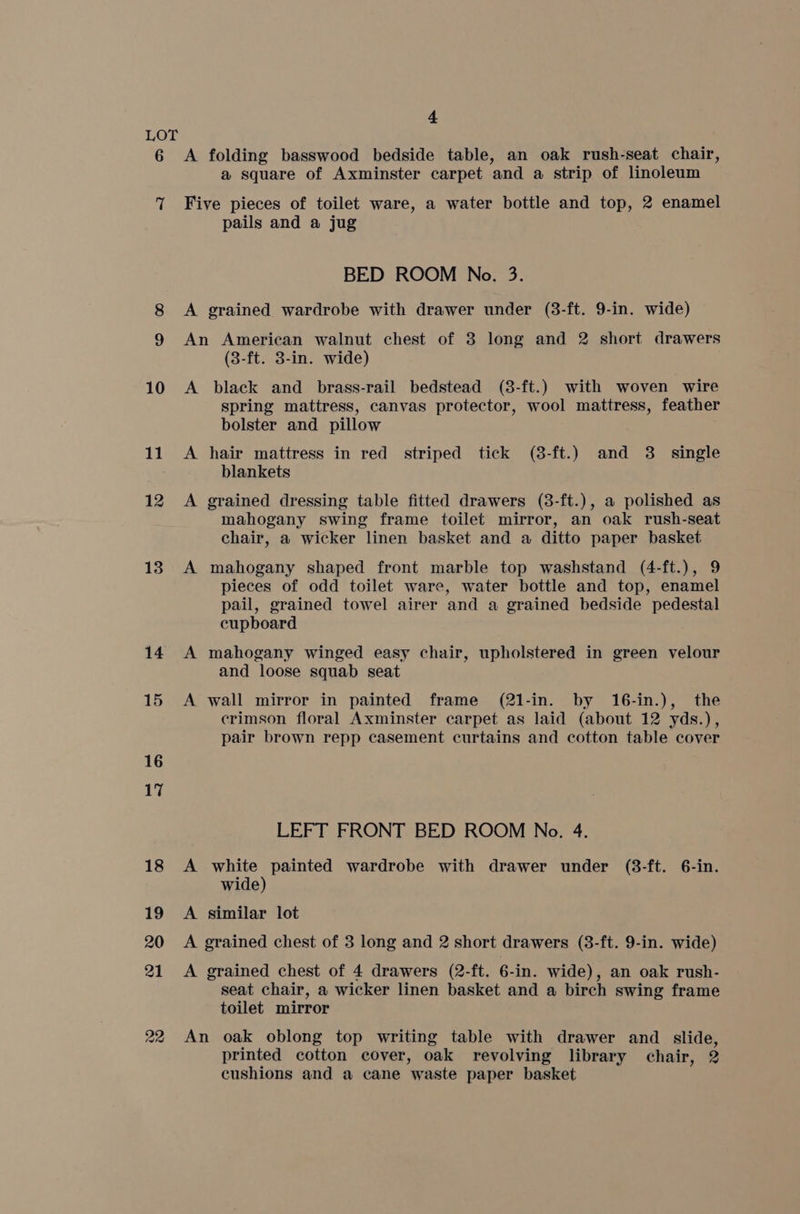 6 ‘| 10 11 12 13 14 4 A folding basswood bedside table, an oak rush-seat chair, a square of Axminster carpet and a strip of linoleum Five pieces of toilet ware, a water bottle and top, 2 enamel pails and a jug BED ROOM No. 3. A grained wardrobe with drawer under (3-ft. 9-in. wide) An American walnut chest of 3 long and 2 short drawers (3-ft. 3-in. wide) A black and brass-rail bedstead (3-ft.) with woven wire spring mattress, canvas protector, wool mattress, feather bolster and pillow A hair mattress in red striped tick (8-ft.) and 3. single blankets A grained dressing table fitted drawers (3-ft.), a polished as mahogany swing frame toilet mirror, an oak rush-seat chair, a wicker linen basket and a ditto paper basket A mahogany shaped front marble top washstand (4-ft.), 9 pieces of odd toilet ware, water bottle and top, enamel pail, grained towel airer and a grained bedside pedestal cupboard A mahogany winged easy chair, upholstered in green velour and loose squab seat A wall mirror in painted frame (21-in. by 16-in.), the crimson floral Axminster carpet as laid (about 12 yds.), pair brown repp casement curtains and cotton table cover LEFT FRONT BED ROOM No. 4. A white painted wardrobe with drawer under (3-ft. 6-in. wide) A similar lot A grained chest of 3 long and 2 short drawers (3-ft. 9-in. wide) A grained chest of 4 drawers (2-ft. 6-in. wide), an oak rush- seat chair, a wicker linen basket and a birch swing frame toilet mirror An oak oblong top writing table with drawer and slide, printed cotton cover, oak revolving library chair, 2 cushions and a cane waste paper basket