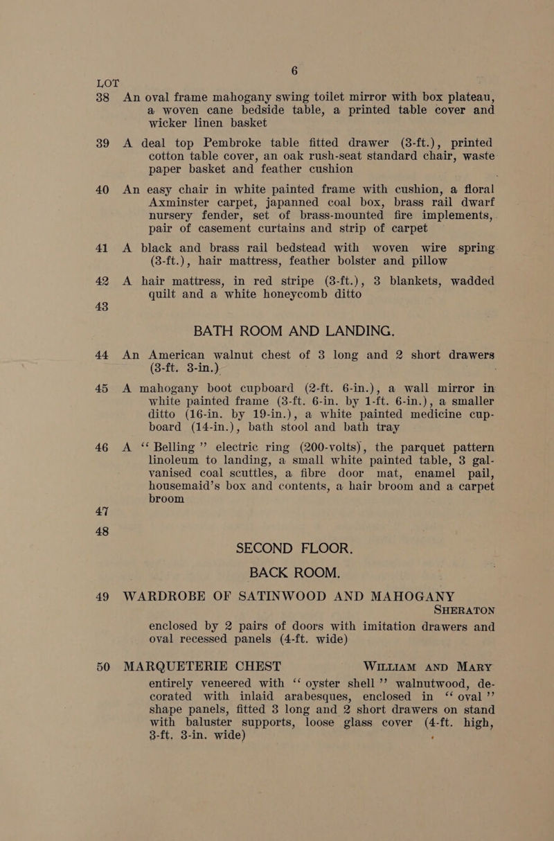 6 LOT 38 An oval frame mahogany swing toilet mirror with box plateau, a woven cane bedside table, a printed table cover and wicker linen basket 39 <A deal top Pembroke table fitted drawer (8-ft.), printed cotton table cover, an oak rush-seat standard chair, waste paper basket and feather cushion 40 An easy chair in white painted frame with cushion, a floral Axminster carpet, japanned coal box, brass rail dwarf nursery fender, set of brass-mounted fire implements, pair of casement curtains and strip of carpet 41 A black and brass rail bedstead with woven wire spring (3-ft.), hair mattress, feather bolster and pillow 42 <A hair mattress, in red stripe (8-ft.), 3 blankets, wadded quilt and a white honeycomb ditto 43 BATH ROOM AND LANDING. 44 An American walnut chest of 8 long and 2 short drawers (8-ft. 3-in.) ; 45 A mahogany boot cupboard (2-ft. 6-in.), a wall mirror in white painted frame (3-ft. 6-in. by 1-ft. 6-in.), a smaller ditto (16-in. by 19-in.), a white painted medicine cup- board (14-in.), bath stool and bath tray 46 A ‘ Belling ” electric ring (200-volts), the parquet pattern linoleum to landing, a small white painted table, 3 gal- vanised coal scuttles, a fibre door mat, enamel pail, housemaid’s box and contents, a hair broom and a carpet broom 47 48 SECOND FLOOR. BACK ROOM. 49 WARDROBE OF SATINWOOD AND MAHOGANY SHERATON enclosed by 2 pairs of doors with imitation drawers and oval recessed panels (4-ft. wide) 50 MARQUETERIE CHEST WILLIAM AND MARY entirely veneered with ‘‘ oyster shell ’’ walnutwood, de- corated with inlaid arabesques, enclosed in ‘“‘ oval ”’ shape panels, fitted 8 long and 2 short drawers on stand with baluster supports, loose glass cover (4-ft. high, 3-ft, 3-in. wide) ,