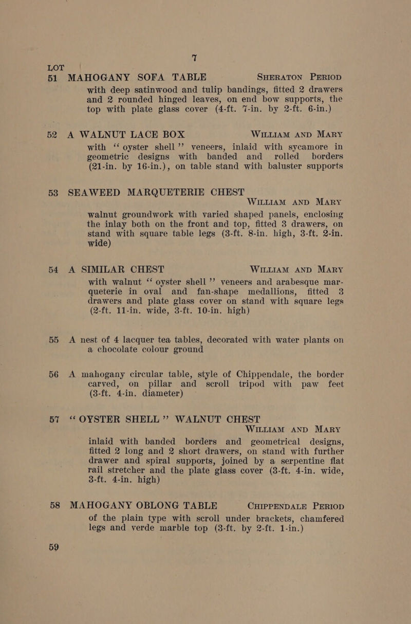 51 52 53 54 55 56 57 58 59 i! MAHOGANY SOFA TABLE SHERATON PERIOD with deep satinwood and tulip bandings, fitted 2 drawers and 2 rounded hinged leaves, on end bow supports, the top with plate glass cover (4-ft. 7-in. by 2-ft. 6-in.) A WALNUT LACE BOX WILLIAM AND MARY with ‘‘ oyster shell ’’ veneers, inlaid with sycamore in geometric designs with banded and _ rolled borders (21-in. by 16-in.), on table stand with baluster supports SEAWEED MARQUETERIE CHEST WILLIAM AND MARY walnut groundwork with varied shaped panels, enclosing the inlay both on the front and top, fitted 3 drawers, on stand with square table legs (3-ft. 8-in. high, 3-ft. 2-in. wide) A SIMILAR CHEST WILLIAM AND MARY with walnut ‘‘ oyster shell ’’ veneers and arabesque mar- queterie in oval and fan-shape medallions, fitted 3 drawers and plate glass cover on stand with square legs (2-ft. 11-in. wide, 3-ft. 10-in. high) A nest of 4 lacquer tea tables, decorated with water plants on a chocolate colour ground A mahogany circular table, style of Chippendale, the border carved, on pillar and scroll tripod with paw feet (3-ft. 4-in. diameter) “OYSTER SHELL ’’ WALNUT CHEST WILLIAM AND MARY inlaid with banded borders and geometrical designs, fitted 2 long and 2 short drawers, on stand with further drawer and spiral supports, joined by a serpentine flat rail stretcher and the plate glass cover (8-ft. 4-in. wide, 3-ft. 4-in. high) MAHOGANY OBLONG TABLE CHIPPENDALE PERIOD of the plain type with scroll under brackets, chamfered legs and verde marble top (38-ft. by 2-ft. 1-in.)