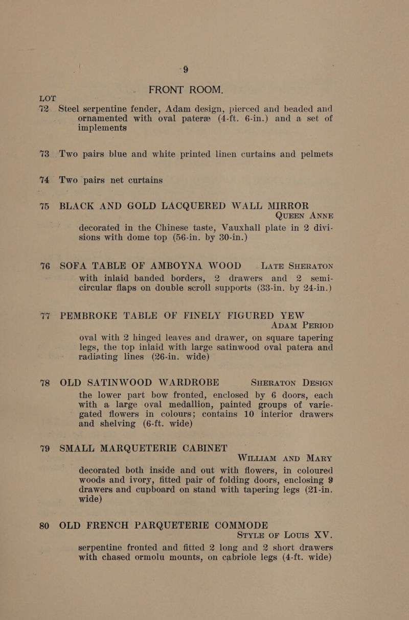 72 73. 74 75 76 T7 78 79 80 i? FRONT ROOM. Steel serpentine fender, Adam design, pierced and beaded and ornamented with oval paterse (4-ft. 6-in.) and a set of implements Two pairs blue and white printed linen curtains and pelmets Two pairs net curtains BLACK AND GOLD LACQUERED WALL MIRROR QUEEN ANNE decorated in the Chinese taste, Vauxhall plate in 2 divi- sions with dome top (56-in. by 30-in.) SOFA TABLE OF AMBOYNA WOOD LATE SHERATON with inlaid banded borders, 2 drawers and 2 semi- circular flaps on double scroll supports (33-in. by 24-in.) PEMBROKE TABLE OF FINELY FIGURED YEW ADAM PERIOD oval with 2 hinged leaves and drawer, on square tapering legs, the top inlaid with large satinwood oval patera and radiating lines (26-in. wide) OLD SATINWOOD WARDROBE SHERATON DESIGN the lower part bow fronted, enclosed by 6 doors, each with a large oval medallion, painted groups of varie- ~ gated flowers in colours; contains 10 interior drawers and shelving (6-ft. wide) SMALL MARQUETERIE CABINET WILLIAM AND MARY decorated both inside and out with flowers, in coloured woods and ivory, fitted pair of folding doors, enclosing $ drawers and cupboard on stand with tapering legs (21-in. wide) OLD FRENCH PARQUETERIE COMMODE STYLE OF LOUIS XV. serpentine fronted and fitted 2 long and 2 short drawers with chased ormolu mounts, on cabriole legs (4-ft. wide)