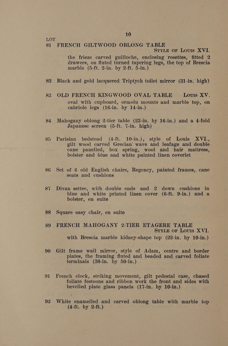 81 82 835 84 86 87 88 89 90 91 92 10 FRENCH GILTWOOD OBLONG TABLE STYLE oF Louis XVI. the frieze carved guilloche, enclosing rosettes, fitted 2 drawers, on fluted turned tapering legs, the top of Brescia marble (5-ft. 2-in. by 2-ft. 5-in.) Black and gold lacquered Triptych toilet mirror (31-in. high) OLD FRENCH KINGWOOD OVAL TABLE Louis XV. oval with cupboard, ormolu mounts and marble top, on cabriole legs (16-in. by 14-in.) Mahogany oblong 2-tier table (23-in. by 16-in.) and a 4-fold Japanese screen (5-ft. 7-in. high) Parisian bedstead (4-ft. 10-in.), style of Louis XVI., gilt wood carved Grecian’ wave and leafage and double cane panelled, box spring, wool and hair mattress, bolster and blue and white painted linen coverlet Set of 6 old English chairs, Regency, painted frames, cane seats and cushions Divan settee, with double ends and 2 down cushions in blue and white printed linen cover (6-ft. 9-in.) and a bolster, en suite Square easy chair, en suite FRENCH MAHOGANY 2-TIER ETAGERE TABLE STYLE OF Louis XVI. with Brescia marble kidney-shape top (22-in. by 10-in.) Gilt frame wall mirror, style of Adam, centre and border plates, the framing fluted and beaded and carved foliate terminals (30-in. by 50-in.) French clock, striking movement, gilt pedestal case, chased foliate festoons and ribbon work the front and sides with bevelled plate glass panels (17-in. by 10-in.) White enamelled and carved oblong table with marble top (4-ft. by 2-ft.)