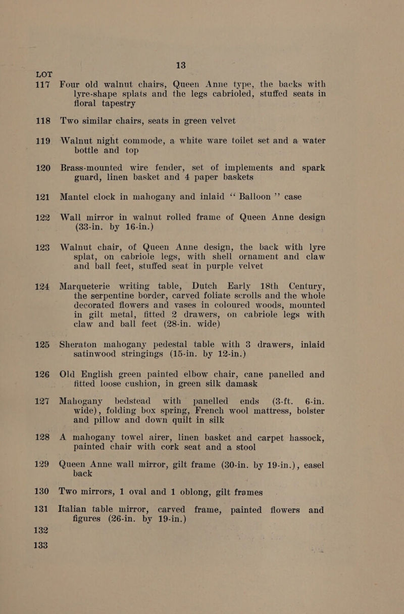 117 118 119 120 121 122 123 124 125 126 127 132 133 13 Four old walnut chairs, Queen Anne type, the backs with lyre-shape splats and the legs cabrioled, stuffed seats i floral tapestry Two similar chairs, seats in green velvet Walnut night commode, a white ware toilet set and a water bottle and top Brass-mounted wire fender, set of implements and spark guard, linen basket and 4 paper baskets Mantel clock in mahogany and inlaid ‘‘ Balloon ”’ case Wall mirror in walnut rolled frame of Queen Anne design (33-in. by 16-in.) Walnut chair, of Queen Anne design, the back with lyre splat, on cabriole legs, with shell ornament and claw and ball feet, stuffed seat in purple velvet Marqueterie writing table, Dutch Early 18th Century, the serpentine border, carved foliate scrolls and the whole decorated flowers and vases in coloured woods, mounted in gilt metal, fitted 2 drawers, on cabriole legs with claw and ball feet (28-in. wide) Sheraton mahogany pedestal table with 3 drawers, inlaid satinwood stringings (15-in. by 12-in.) Old English green painted elbow chair, cane panelled and fitted loose cushion, in green silk damask Mahogany bedstead with panelled ends (38-ft. 6-in. wide), folding box spring, French wool mattress, bolster and pillow and down quilt in silk A mahogany towel airer, linen basket and carpet hassock, painted chair with cork seat and a stool shy ee wall mirror, gilt frame (30-in. by 19-in.), easel ac Two mirrors, 1 oval and 1 oblong, gilt frames Italian table mirror, carved frame, painted flowers and figures (26-in. by 19-in.)