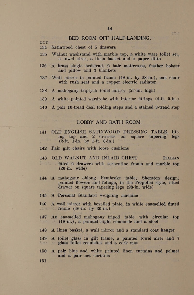 134 135 136 138 139 140 141 142 143 144 146 147 148 as 150 151 14 BED ROOM OFF HALF-LANDING. Satinwood chest of 5 drawers Walnut washstand with marble top, a white ware toilet set, a towel airer, a linen basket and a paper ditto and pillow and 3 blankets with rush seat and a copper electric radiator A mahogany triptych toilet mirror (27-in. high) A white painted wardrobe with interior fittings (4-ft. 9-in.) A pair 10-tread deal folding steps av a stained 3-tread step LOBBY AND BATH ROOM. OLD ENGLISH SATINWOOD DRESSING TABLE, lift- ing top and 2 drawers on square tapering legs (2-ft. 1-in. by 1-ft. 6-in.) — Pair gilt chairs with loose cushions OLD WALNUT AND INLAID CHEST ITALIAN fitted 2 drawers with serpentine fronts and — top (26-in. wide) A mahogany oblong Pembroke table, Sheraton design, painted flowers and foliage, in the Pergolisi style, fitted drawer on square tapering legs (28-in. wide) A Personal Standard weighing machine A wall mirror with bevelled plate, in white enamelled fluted frame (46-in. by 30-in.) An enamelled mahogany tripod table with circular top ' (18-in.), a painted night commode and a stool A linen basket, a wall mirror and a standard coat hanger A toilet glass in gilt frame, a painted towel airer and 7 glass toilet requisites and. a cork mat A pair blue and white printed linen curtains and pelmet and a pair net curtains