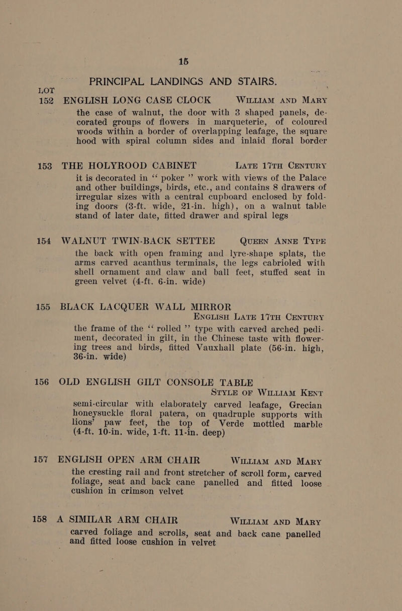 152 153 154 155 156 157 158 15 PRINCIPAL LANDINGS AND STAIRS. ENGLISH LONG CASE CLOCK WILLIAM AND MARY the case of walnut, the door with 3 shaped panels, de- corated groups of flowers in marqueterie, of coloured woods within a border of overlapping leafage, the square hood with spiral column sides and inlaid floral border THE HOLYROOD CABINET LATE 17TH CENTURY it is decorated in ‘‘ poker ”’ work with views of the Palace and other buildings, birds, etc., and contains 8 drawers of irregular sizes with a central cupboard enclosed by fold- ing doors (3-ft. wide, 21-in. high), on a walnut table stand of later date, fitted drawer and spiral legs WALNUT TWIN-BACK SETTEE QUEEN ANNE TYPE the back with open framing and lyre-shape splats, the arms carved acanthus terminals, the legs cabrioled with shell ornament and claw and ball feet, stuffed seat in green velvet (4-ft. 6-in. wide) BLACK LACQUER WALL MIRROR ENGLISH LATE 17TH CENTURY the frame of the ‘‘ rolled ’’ type with carved arched pedi- ment, decorated in gilt, in the Chinese taste with flower- ing trees and birds, fitted Vauxhall plate (56-in. high, 36-in. wide) OLD ENGLISH GILT CONSOLE TABLE STYLE OF WILLIAM KENT semi-circular with elaborately carved leafage, Grecian honeysuckle floral patera, on quadruple supports with lions’ paw feet, the top of Verde mottled marble (4-ft. 10-in. wide, 1-ft. 11-in. deep) ENGLISH OPEN ARM CHAIR WILLIAM AND Mary the cresting rail and front stretcher of scroll form, carved foliage, seat and back cane panelled and fitted loose cushion in crimson yelvet A SIMILAR ARM CHAIR WILLIAM AND MARY carved foliage and scrolls, seat and back cane panelled and fitted loose cushion in velvet