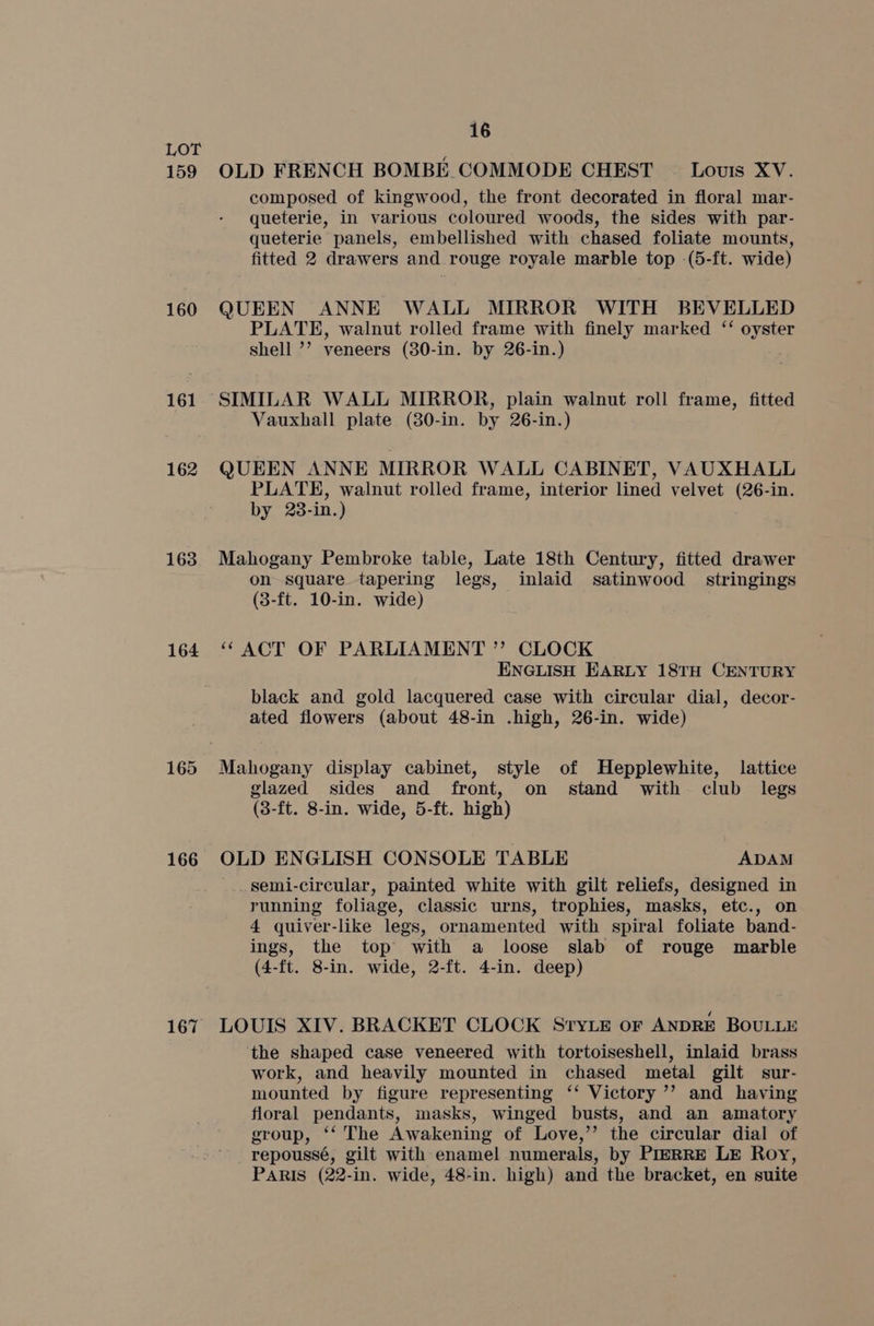 159 160 161 162 163 164 165 166 167 16 OLD FRENCH BOMBE COMMODE CHEST © Lous XV. composed of kingwood, the front decorated in floral mar- queterie, in various coloured woods, the sides with par- queterie panels, embellished with chased foliate mounts, fitted 2 drawers and rouge royale marble top (5-ft. wide) QUEEN ANNE WALL MIRROR WITH BEVELLED PLATE, walnut rolled frame with finely marked ‘‘ oyster shell ’’? veneers (30-in. by 26-in.) SIMILAR WALL MIRROR, plain walnut roll frame, fitted Vauxhall plate (30-in. by 26-in.) QUEEN ANNE MIRROR WALL CABINET, VAUXHALL PLATE, walnut rolled frame, interior lined velvet ie in. by 28- in. ) Mahogany Pembroke table, Late 18th Century, fitted drawer on square tapering legs, inlaid satinwood stringings (3-ft. 10-in. wide) “ ACT OF PARLIAMENT ” CLOCK ENGLISH EARLY 18TH CENTURY black and gold lacquered case with circular dial, decor- ated flowers (about 48-in .high, 26-in. wide) glazed sides and front, on stand with club legs (3-ft. 8-in. wide, 5-ft. high) OLD ENGLISH CONSOLE TABLE ADAM _ semi-circular, painted white with gilt reliefs, designed in running foliage, classic urns, trophies, masks, etc., on 4 quiver-like legs, ornamented with spiral foliate band- ings, the top with a loose slab of rouge marble (4-ft. 8-in. wide, 2-ft. 4-in. deep) LOUIS XIV. BRACKET CLOCK Sryie or ANDRE BOULLE the shaped case veneered with tortoiseshell, inlaid brass work, and heavily mounted in chased metal gilt sur- mounted by figure representing ‘‘ Victory ’’ and having floral pendants, masks, winged busts, and an amatory group, ‘‘ The Awakening of Love,’’ the circular dial of repoussé, gilt with enamel numerals, by PIERRE LE Roy, PARIS (22-in. wide, 48-in. high) and the bracket, en suite