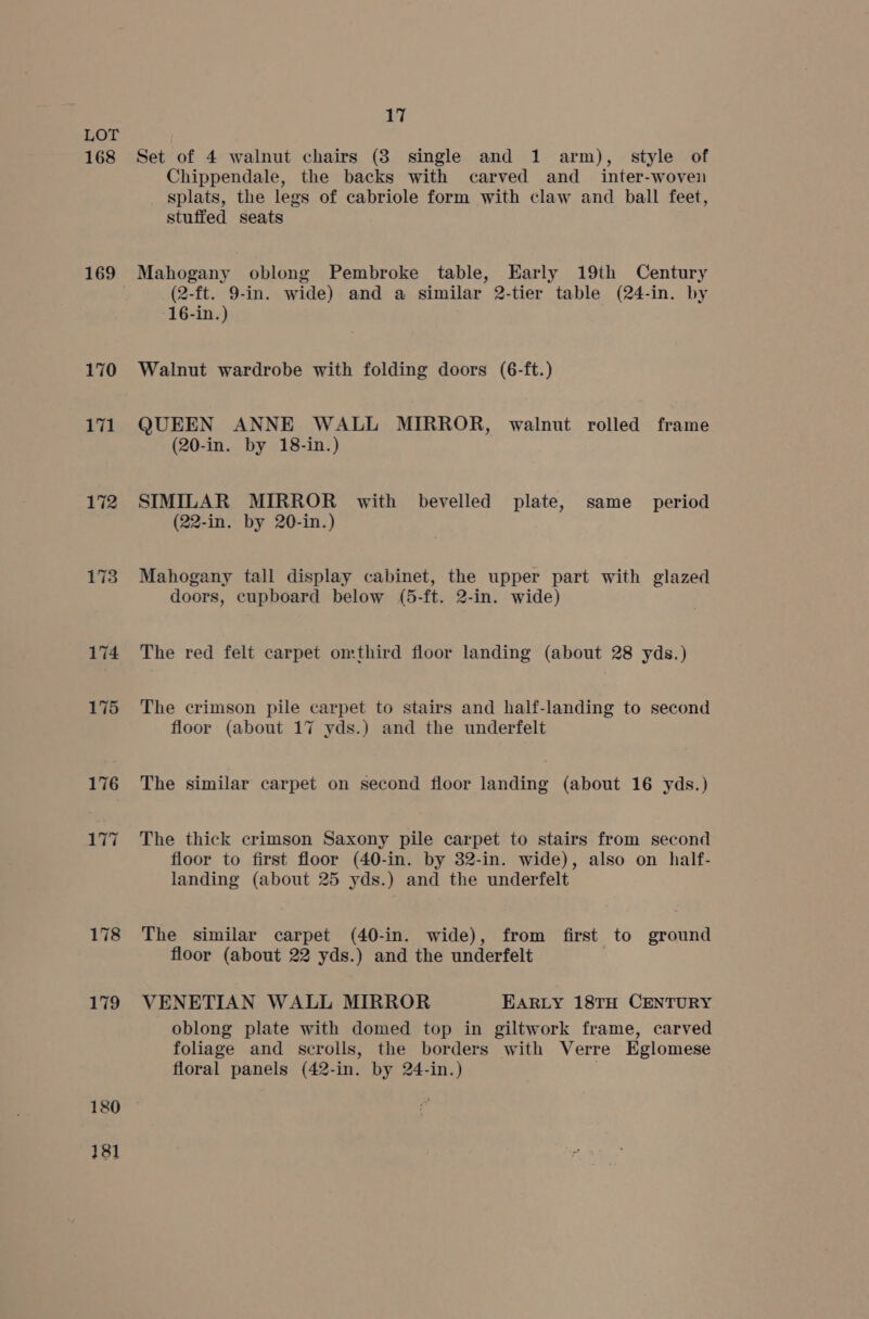 168 169 170 171 172 174 175 176 180 181 17 Set of 4 walnut chairs (3 single and 1 arm), style of Chippendale, the backs with carved and _ inter-woven splats, the legs of cabriole form with claw and ball feet, stuffed seats Mahogany oblong Pembroke table, Early 19th Century (2-ft. 9-in. wide) and a similar 2-tier table (24-in. by 16-in.) Walnut wardrobe with folding doors (6-ft.) QUEEN ANNE WALL MIRROR, walnut rolled frame (20-in. by 18-in.) SIMILAR MIRROR with bevelled plate, same _ period (22-in. by 20-in.) Mahogany tall display cabinet, the upper part with glazed doors, cupboard below (5-ft. 2-in. wide) The red felt carpet omthird floor landing (about 28 yds.) The crimson pile carpet to stairs and half-landing to second floor (about 17 yds.) and the underfelt The similar carpet on second floor landing (about 16 yds.) The thick crimson Saxony pile carpet to stairs from second floor to first floor (40-in. by 32-in. wide), also on half- landing (about 25 yds.) and the underfelt The similar carpet (40-in. wide), from first to ground floor (about 22 yds.) and the underfelt . VENETIAN WALL MIRROR EARLY 18TH CENTURY oblong plate with domed top in giltwork frame, carved foliage and scrolls, the borders with Verre Eglomese